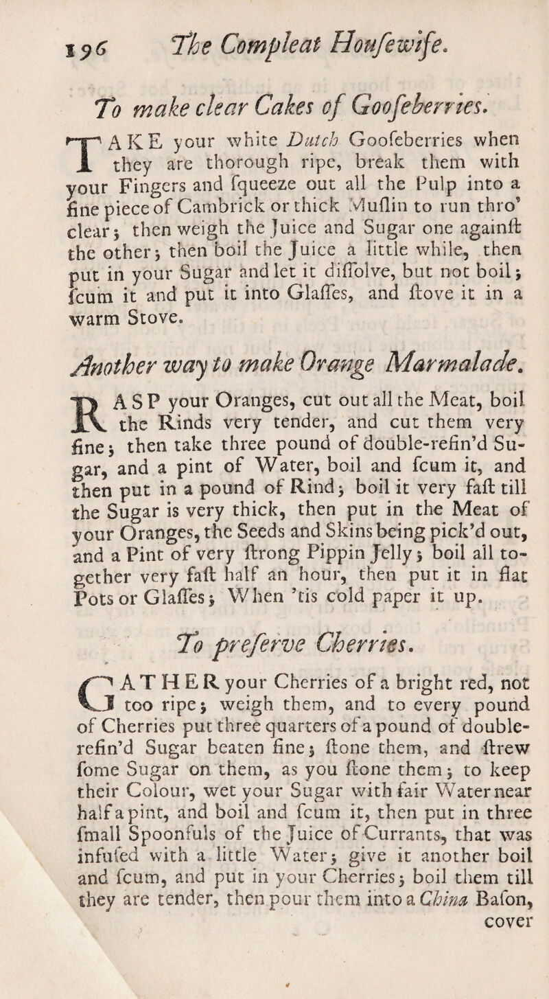 T) make clear Cakes of Goofebernes. TAKE your white Dutch Goofeberries when they are thorough ripe, break them with your Fingers and fqueeze out all the Pulp into a fine piece of Cambrick or thick Muflin to run thro’ clear i then weigh the juice and Sugar one againfb the other 3 then boil the Juice a little while, then put in your Sugar and let it difiolve, but not boil j fcum it and put it into Glaffes, and (love it in a warm Stove. Another way to make Orange Marmalade. RASP your Oranges, cut out all the Meat, boil the Rinds very tender, and cut them very fine 5 then take three pound of double-refin’d Su¬ gar, and a pint of Water, boil and fcum it, and then put in a pound of Rind* boil it very fail till the Sugar is very thick, then put in the Meat of your Oranges, the Seeds and Skins being pick’d out, and a Pint of very ftrong Pippin Jelly 5 boil all to¬ gether very fall half an hour, then put it in flat Pots or Glaffes 3 When his cold paper it up. To preferve Cherries. (FATHER your Cherries of a bright red, not J too ripej weigh them, and to every pound of Cherries put three quarters of a pound of double- refin’d Sugar beaten fine 5 Hone them, and llrew fome Sugar on them, as you flone them 3 to keep their Colour, wet your Sugar with fair Water near half a pint, and boil and fcum it, then put in three fmall Spoonfuls of the Juice of Currants, that was infufed with a little Water3 give it another boil and fcum, and put in your Cherries 3 boil them till they are tender, then pour them into a China Baton, cover