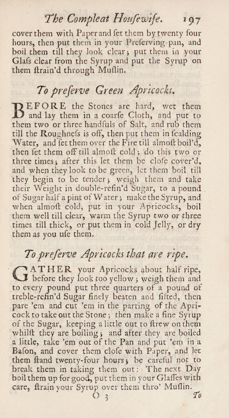 cover them with Paper and fet them by twenty four hours, then put them in your Preferving-pan, and boil them till they look clear j put them in your Glafs clear from the Syrup and put the Syrup on them (train’d through Muflin. To preserve Green Apricocks. BEFORE the Stones are hard, wet them and lay them in a coarfe Cloth, and put to them two or three handfuls of Salt, and rub them till the Roughnefs is off, then put them in fcalding Water, and fet them over the Fire till almoft boil’d, then fet them off till almoft cold; do this two or three times; after this let them be clofe cover’d, and when they look to be green, let them boil till they begin to be tender; weigh them and take their Weight in double-refin’d Sugar, to a pound of Sugar half a pint of Water; make the Syrup, and when almoft cold, put in your Apricocks, boil them well till clear, warm the Syrup two or three times till thick, or put them in cold Jelly, or dry them as you ufe them. To preferve Apricocks that are ripe. GATHER your Apricocks about half ripe, before they look too yellow ; weigh them and to every pound put three quarters of a pound of treble-refin’d Sugar finely beaten and lifted, then pare ’em and cut ’em in the parting of the Apri- cock to take out the Stone; then make a fine Syrup of the Sugar, keeping a little out to drew on them whilft they are boiling; and after they are boiled a little, take ’em out of the Pan and put ’em in a Bafon, and cover them clofe with Paper, and let them ftand twenty-four hours; be careful not to break them in taking them out: The next Day boil them up for good, put them in your Glaffes with care, drain your Syrup over them thro’ Muflin.
