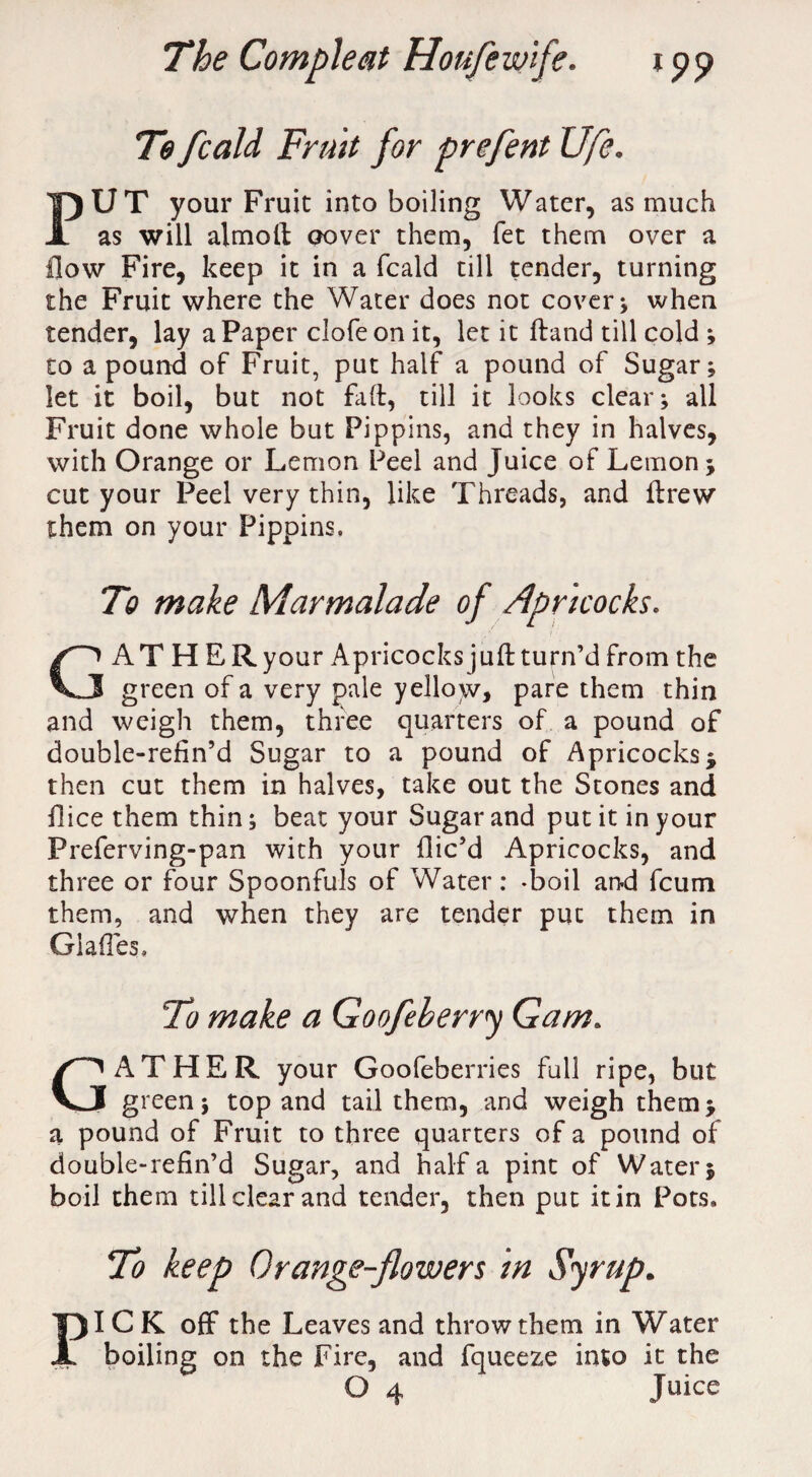 Te fcald Fruit for prefent Ufe. PUT your Fruit into boiling Water, as much as will almoft cover them, fet them over a flow Fire, keep it in a fcald till tender, turning the Fruit where the Water does not cover; when tender, lay a Paper clofeon it, let it ftand till cold ; to a pound of Fruit, put half a pound of Sugar; let it boil, but not faft, till it looks clear; all Fruit done whole but Pippins, and they in halves, with Orange or Lemon Peel and Juice of Lemon; cut your Peel very thin, like Threads, and ftrew them on your Pippins. To make Marmalade of Apricocks. GAT H ERyour Apricocks juft turn’d from the green of a very pale yellow, pare them thin and weigh them, three quarters of a pound of double-refin’d Sugar to a pound of Apricocks; then cut them in halves, take out the Stones and ftice them thin; beat your Sugar and put it in your Preferving-pan with your flic’d Apricocks, and three or four Spoonfuls of Water: -boil and fcum them, and when they are tender put them in Glades, To make a Goofeberry Gam. GATHER your Goofeberries full ripe, but green; top and tail them, and weigh them; a pound of Fruit to three quarters of a pound of double-refin’d Sugar, and half a pint of Water; boil them till clear and tender, then put it in Pots, To keep Orange-flowers in Syrup. PICK off the Leaves and throw them in Water boiling on the Fire, and fqueeze into it the O 4 Juice