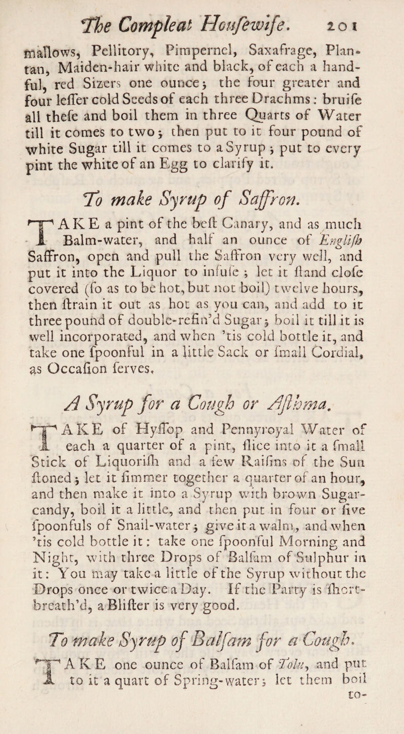 mallows, Pellitory, Pimpernel, Saxafrage, Plan* tan, Maiden-hair white and black, of each a hand¬ ful, red Sizers one ounce; the four greater and four leffer cold Seeds of each three Drachms; bruife all thefe and boil them in three Quarts of Water till it comes to two; then put to it four pound of white Sugar till it comes to a Syrup * put to every pint the white of an Egg to clarify it. To make Syrup of Saffron. TAKE a pint of the be ft Canary, and as much Balm-water, and halt an ounce of Ewglifh Saffron, open and pull the Saffron very well, and put it into the Liquor to infufc ; let it hand clofe covered (fo as to be hot, but not boil) twelve hours, then llrain it out as hot as you can, and add to it three pound of double-refin'd Sugar; boil it till it is well incorporated, and when ’tis cold bottle it, and take one fpoonful in a little Sack or final 1 Cordial* as Occafion ferves, A Syrup for a Cough or Afihma. AKE of HyfTbp and Pennyroyal Water of each a quarter of a pint, dice into it a fmall Stick of Liquorifh and a few Raifins of the Sun honed ; let it fimmer together a quarter of an hour, and then make it into a Syrup with brown Sugar- candy, boil it a little, and then put in four or five fpoonfuls of Snail-water; give it a walm, and when ’tis cold bottle it; take one fpoonful Morning and Night, with three Drops of Baliam of Sulphur in it: You may take a little of the Syrup without the Drops once or twice a Day. If the Party is lhcrt- breath’d, a Blifter is very good. To make Syrup of Balfam for a Cough. jy jg one ounce 0f Balfam of Eolu^ and put to it a quart of Spring-water; let them boil to-