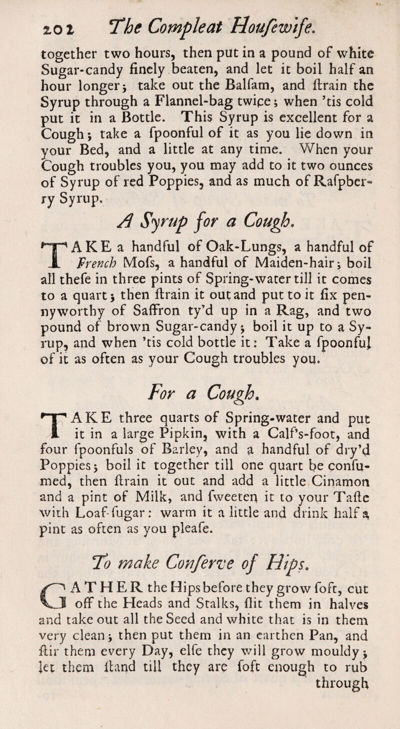 together two hours, then put in a pound of white Sugar-candy finely beaten, and let it boil half an hour longer3 take out the Balfam, and {train the Syrup through a Flannel-bag twipe; when 5tis cold put it in a Bottle. This Syrup is excellent for a Cough; take a fpoonful of it as you lie down in your Bed, and a little at any time. When your Cough troubles you, you may add to it two ounces of Syrup of red Poppies, and as much of Rafpber- ry Syrup. AKE a handful of Oak-Lungs, a handful of 1 French Mofs, a handful of Maiden-hair; boil all thefe in three pints of Spring-water till it comes to a quart; then {train it out and put to it fix pen¬ nyworthy of Saffron ty’d up in a Rag, and two pound of brown Sugar-candy; boil it up to a Sy¬ rup, and when ’tis cold bottle it: Take a fpoonfuj of it as often as your Cough troubles you. For a Cough. TAKE three quarts of Spring-water and put it in a large Pipkin, with a Calf’s-foot, and four fpoonfuls of Barley, and a handful of dry’d Poppies; boil it together till one quart be confu- med, then ftrain it out and add a little Cinamon and a pint of Milk, and fweeten it to your Tafte with Loaf fugar: warm it a little and drink half a pint as often as you pleafe. To make Conferve of Hips. A T H E R the Hips before they grow foft, cut J off the Heads and Stalks, flit them in halves and take out all the Seed and white that is in them very clean; then put them in an earthen Pan, and ffir them every Day, elfe they will grow mouldy; let them {land till they are foft enough to rub through