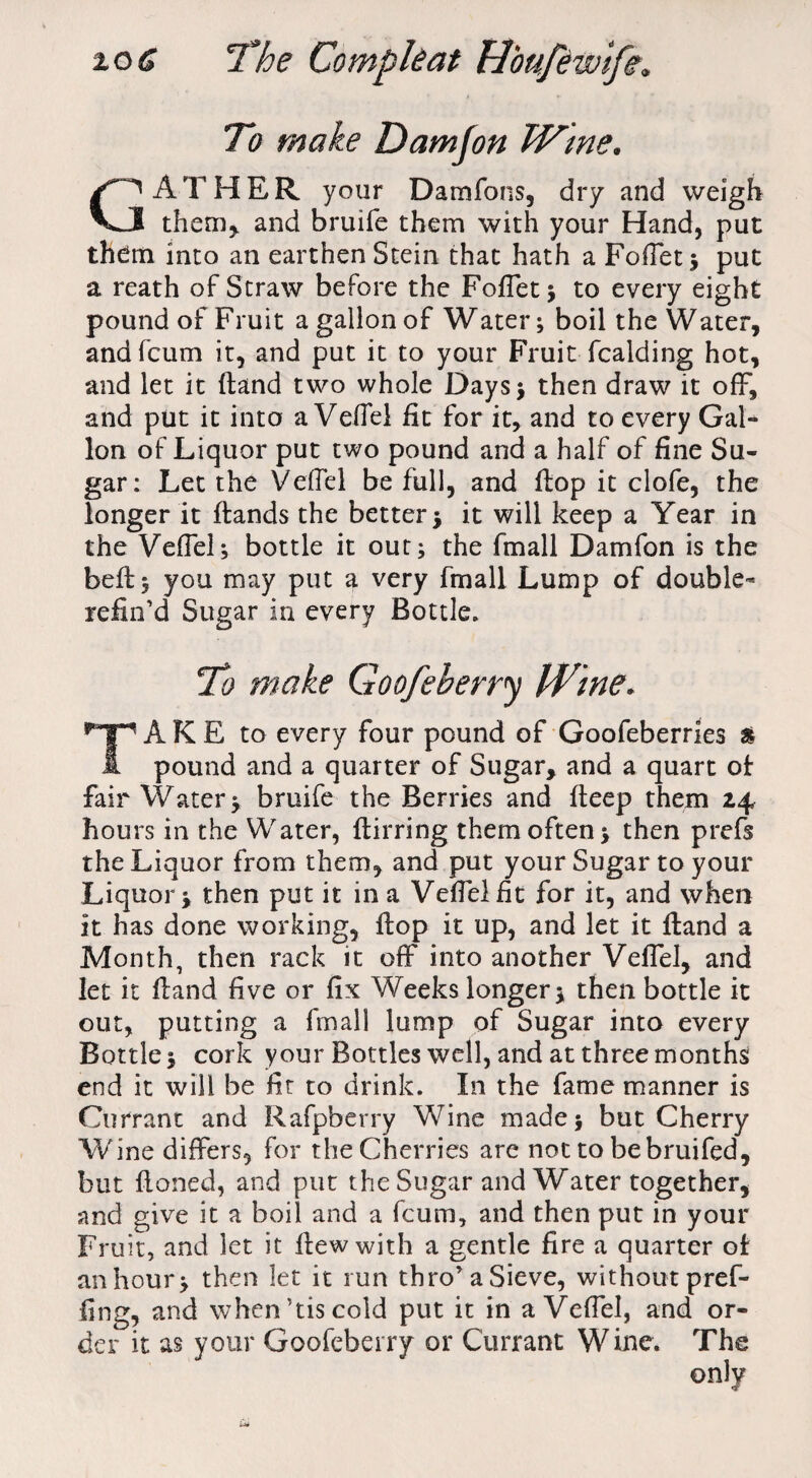 To make Damfon Wme. GATHER your Damfons, dry and weigh them* and bruife them with your Hand, put them into an earthen Stein that hath a FofTet; put a reath of Straw before the FofTet; to every eight pound of Fruit a gallon of Water; boil the Water, andfcum it, and put it to your Fruit fcalding hot, and let it (land two whole Days* then draw it off, and put it into a VefTei fit for it, and to every Gal¬ lon of Liquor put two pound and a half of fine Su¬ gar: Let the Vefiel be full, and flop it clofe, the longer it Hands the better ; it will keep a Year in the Vefiel; bottle it out; the fmall Damfon is the bell; you may put a very fmall Lump of double- refin’d Sugar in every Bottle. To make Goofeberry kVine. TAKE to every four pound of Goofeberries & pound and a quarter of Sugar, and a quart ol fair Water; bruife the Berries and fteep them 24 hours in the Water, flirring them often; then prefs the Liquor from them, and put your Sugar to your Liquor; then put it in a Vefielfit for it, and when it has done working, flop it up, and let it Hand a Month, then rack it off into another Vefiel, and let it Hand five or fix Weeks longer; then bottle it out, putting a fmall lump of Sugar into every Bottle; cork your Bottles well, and at three months end it will be fit to drink. In the fame manner is Currant and Rafpbcrry Wine made; but Cherry Wine differs, for the Cherries are not to bebruifed, but floned, and put the Sugar and Water together, and give it a boil and a fcum, and then put in your Fruit, and let it flew with a gentle fire a quarter of an hour; then let it run thro’a Sieve, without pref- fing, and when’tiscold put it in a Vefiel, and or¬ der it as your Goofeberry or Currant Wine. The only