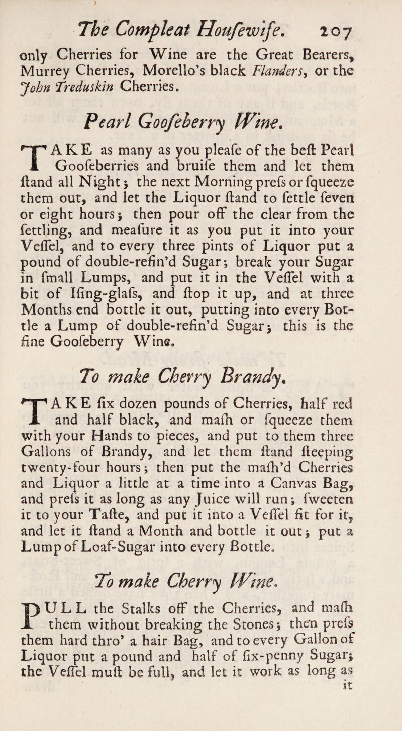 only Cherries for Wine are the Great Bearers, Murrey Cherries, Morello’s black Flanders, or the John Treduskin Cherries. Pearl Goofeherry Wine. TAKE as many as you pleafe of the befi Pearl Goofeberries and bruiie them and let them Hand all Night ; the next Morning prefs or fqueeze them out, and let the Liquor Hand to fettle feven or eight hours; then pour off the clear from the fettling, and meafure it as you put it into your Veffel, and to every three pints of Liquor put a pound of double-refin’d Sugar; break your Sugar in fmall Lumps, and put it in the Veffel with a bit of Ifing-glafs, and flop it up, and at three Months end bottle it out, putting into every Bot¬ tle a Lump of double-refin’d Sugar; this is the fine Goofeberry Wine. To make Cherry Brandy. TA K E fix dozen pounds of Cherries, half red and half black, and mafh or fqueeze them with your Hands to pieces, and put to them three Gallons of Brandy, and let them Hand fleeping twenty-four hours; then put the mafh’d Cherries and Liquor a little at a time into a Canvas Bag, and prefs it as long as any Juice will run; fweeten it to your Tafle, and put it into a Veffel fit for it, and let it Hand a Month and bottle it out; put a Lump of Loaf-Sugar into every Bottle. To make Cherry me. PULL the Stalks off the Cherries, and mafb them without breaking the Stones; then prefs them har d thro’ a hair Bag, and to every Gallon of Liquor put a pound and half of fix-penny Sugar; the Veffel muft be full, and let it work as long as it