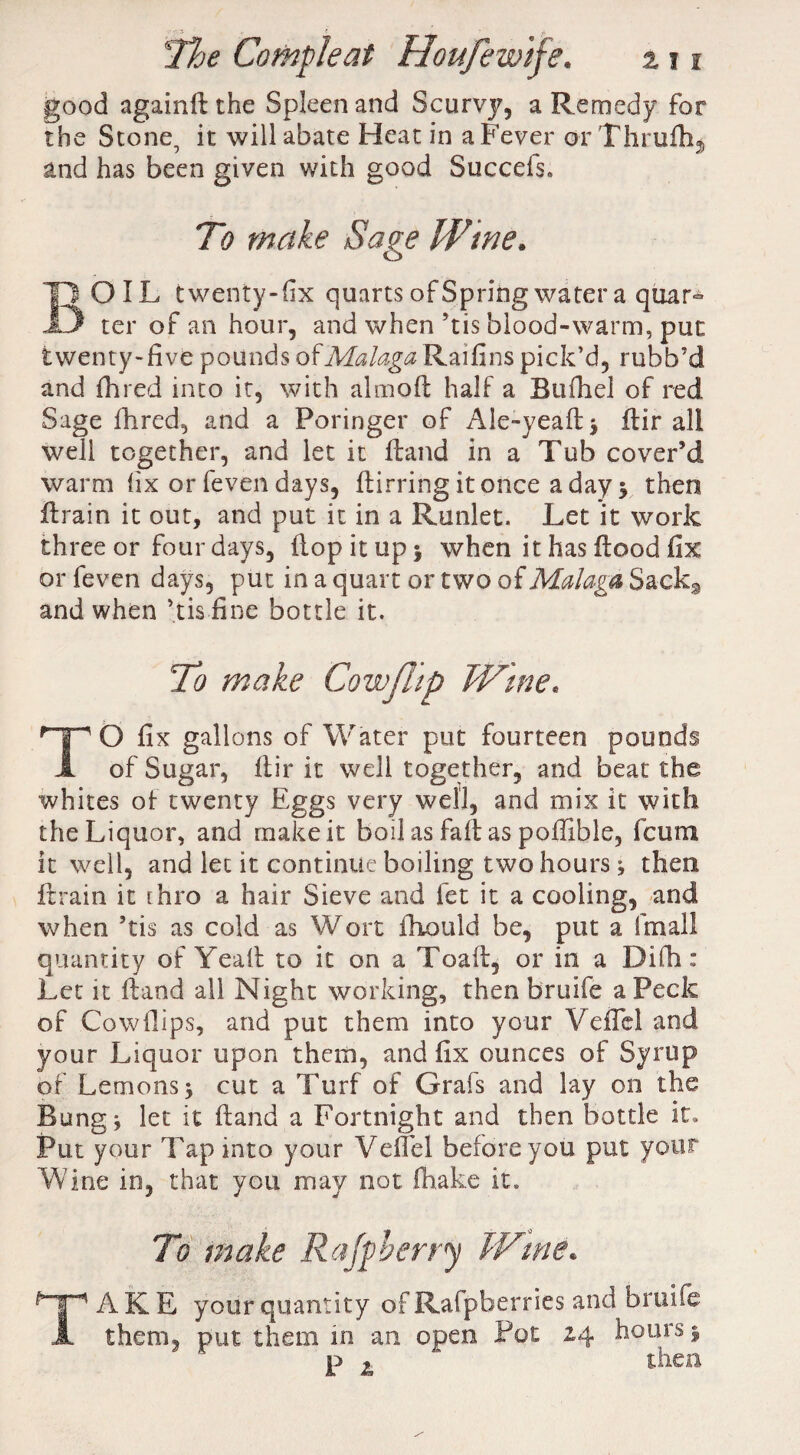 good againH the Spleen and Scurvjq a Remedy for the Stone, it will abate Heat in a Fever or Thrufh* and has been given with good Succefs, To make Sage Wine. BOIL twenty-fix quarts of Spring water a qoar° ter of an hour, and when ’tis blood-warm, put twenty-five pounds of Af^/^Raifins pick’d, rubb’d and fined into it, with almofi half a Btifhel of red Sage Hired, and a Poringer of Ale-yeaH* flir all well together, and let it Hand in a Tub cover’d warm fix or feven days, Hirring it once a day $ then Hrain it out, and put it in a Runlet. Let it work three or four days, Hop it up $ when it has Hood fix or feven days, put in a quart or two of Malaga Sack9 and when ’tis fine bottle it. To make Cow flip Wine, TO fix gallons of Water put fourteen pounds of Sugar, Hir it well together, and beat the whites of twenty Eggs very well, and mix it with the Liquor, and make it boil as fait as poffible, fcum it well, and let it continue boiling two hours; then Hrain it thro a hair Sieve and let it a cooling, and when ’tis as cold as Wort fiiould be, put a final! quantity of Yealt to it on a Toafi, or in a Difh: Let it Hand all Night working, then bruife a Peck of Cow Hips, and put them into your VefTel and your Liquor upon them, and fix ounces of Syrup of Lemons $ cut a Turf of Grafs and lay on the Bung j let it Hand a Fortnight and then bottle it. Put your Tap into your Vefifel before you put your Wine in, that you may not fhake it. To make Raff berry IVtne* AKE your quantity of Rafpberries and bruife them, put them in an open Pot 24 hours 5 p ^ then