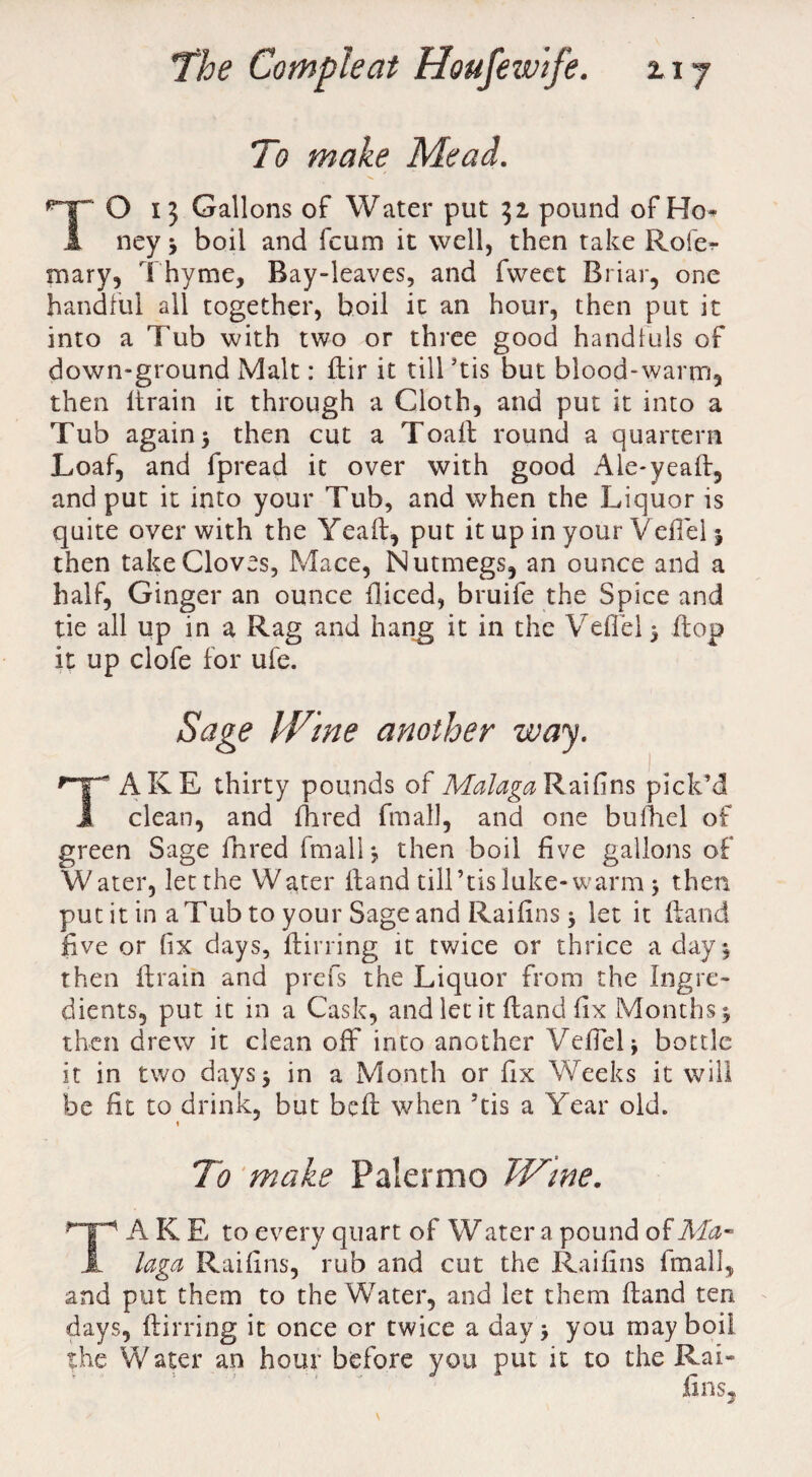 To make Mead. TO 13 Gallons of Water put 32, pound of Ho* ney * boil and fcum it well, then take Rofe-r mary, Thyme, Bay-leaves, and fweet Briar, one handful all together, boil it an hour, then put it into a Tub with two or three good handfuls of down-ground Malt: ftir it till ftis but blood-warm, then llrain it through a Cloth, and put it into a Tub again > then cut a Toall round a quartern Loaf, and fpread it over with good Aie-yeaft, and put it into your Tub, and when the Liquor is quite over with the Yea ft, put it up in your Veftel * then take Cloves, Mace, Nutmegs, an ounce and a half, Ginger an ounce diced, bruife the Spice and tie all up in a Rag and hang it in the Veftel 5 flop it up clofe for ufe. Sage Wine another way. f~T~ AKE thirty pounds of Malaga Raifins pick’d i clean, and fhred fmall, and one bufhel of green Sage fhred fmall*, then boil five gallons of Water, let the Water ftand tilTtisluke-warm 3 then put it in a Tub to your Sage and Raifins 5 let it ftand five or fix days, flirting it twice or thrice a day } then ftrain and prefs the Liquor from the Ingre¬ dients, put it in a Cask, and let it ftand fix Months 5 then drew it clean off into another Veftel} bottle it in two days} in a Month or fix Weeks it will be fit to drink, but befl when 5tis a Year old. i To make Palermo Wine. A K E to every quart of Water a pound of Ma¬ li laga Raifins, rub and cut the Raifins fmall, and put them to the Water, and let them Hand ten days, ftirring it once or twice a day* you may boil the Water an hour before you put it to the Raft