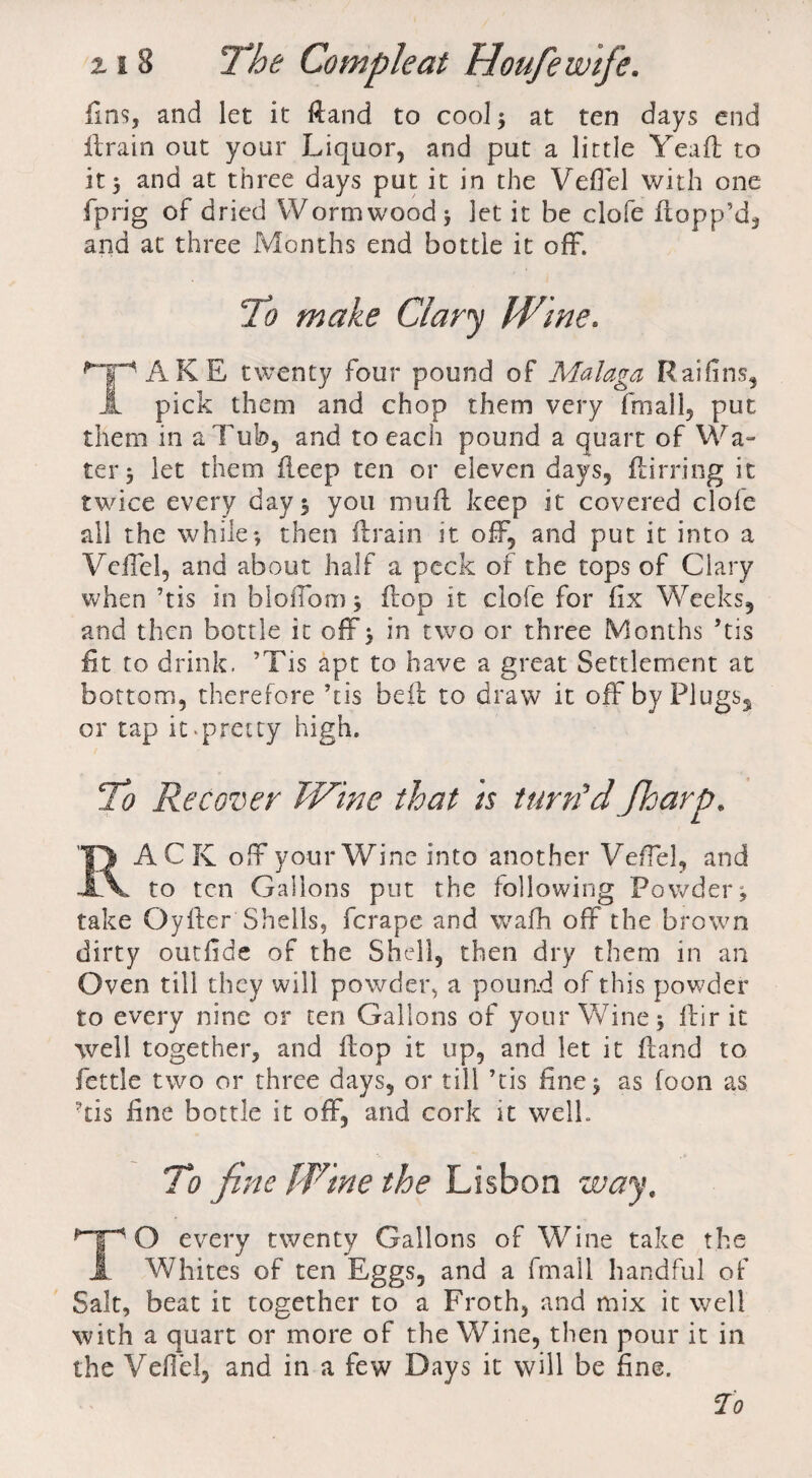 fins, and let it ftand to cool ; at ten days end ffrain out your Liquor, and put a little Yea ft; to it, and at three days put it in the Veffel with one fprig of dried Wormwood 5 let it be clofe flopp’d, and at three Months end bottle it off. To make Gary Wine. TAKE twenty four pound of Malaga Raifins, pick them and chop them very fmall, put them in a Tub, and to each pound a quart of Wa¬ ter 3 let them fieep ten or eleven days, flirting it twice every day 3 you muft keep it covered clofe all the while; then ftrain it off, and put it into a Veffel, and about half a peck of the tops of Clary when ’tis in bloffom 3 flop it clofe for fix Weeks, and then bottle it off 3 in two or three Months ’tis fit to drink. ’Tis apt to have a great Settlement at bottom, therefore ’tis beft to draw it off by Plugs, or tap it-pretty high. To Recover Wine that is turn'd /harp. RACK off your Wine into another Veffel, and to ten Gallons put the following Powder; take Oyfter Shells, ferape and wafh off the brown dirty outfide of the Shell, then dry them in an Oven till they will powder, a pound of this powder to every nine or ten Gallons of your Wine; Air it well together, and flop it up, and let it ftand to fettle two or three days, or till ’tis fine; as foon as ftis fine bottle it off, and cork it well. To fine Wine the Lisbon way, TO every twenty Gallons of Wine take the Whites of ten Eggs, and a final 1 handful of Salt, beat it together to a Froth, and mix it well with a quart or more of the Wine, then pour it in the Veffel, and in a few Days it will be fine.