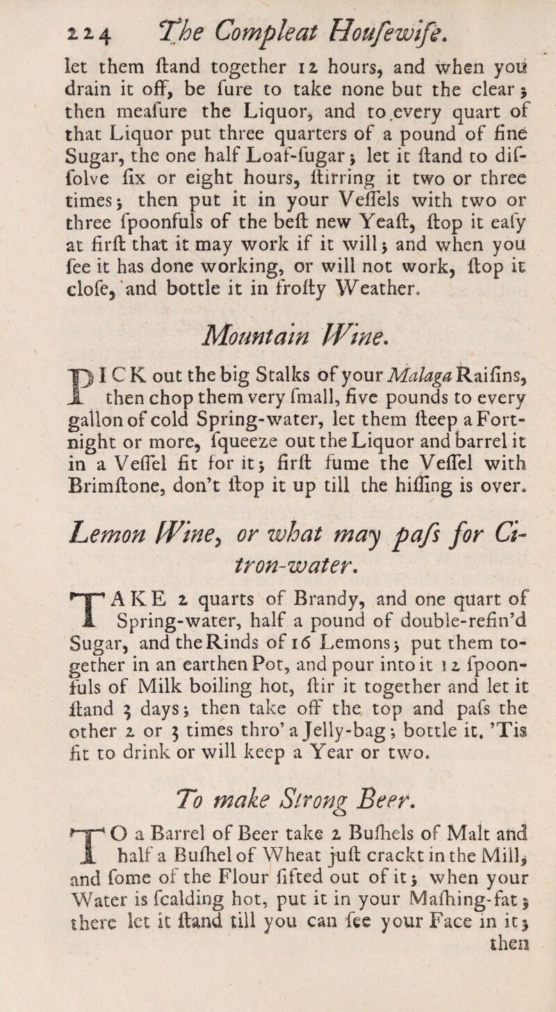 let them Hand together iz hours, and when you drain it off, be fure to take none but the clear * then meafure the Liquor, and to every quart of that Liquor put three quarters of a pound of fine Sugar, the one half Loaf-fugar * let it (land to dif- folve fix or eight hours, (birring it two or three times 5 then put it in your Vefiels with two or three fpoonfuls of the bed new Yead, (lop it eafy at fil'd that it may work if it will* and when you fee it has done working, or will not work, dop it clofe, and bottle it in frody Weather* Mountain Wine. PICK out the big Stalks of your Malaga Raifins, then chop them very fmall, five pounds to every gallon of cold Spring-water, let them deep a Fort¬ night or more, fqueeze out the Liquor and barrel it in a Vefiel fit for it* fird fume the Vefiel with Brimdone, don’t dop it up till the hiding is over, Lemon Wine, or what may pafs for Ci¬ tron-water. TAKE 2, quarts of Brandy, and one quart of Spring-water, half a pound of double-refin’d Sugar, and the Rinds of 16 Lemons* put them to¬ gether in an earthen Pot, and pour into it 1 z fpoon¬ fuls of Milk boiling hot, dir it together and let it dand 3 days* then take off the, top and pafs the other z or 3 times thro’a Jelly-bag * bottle it, ’Tis fit to drink or will keep a Year or two. To make Strong Beer. TO a Barrel of Beer take 1 Bufhels of Malt and half a Bufiiel of Wheat jud crackt in the Mill, and fonae of the Flour fifted out of it* when your Water is fcalding hot, put it in your Mafhing-fat* there let it dand till you can fee your Face in it* then