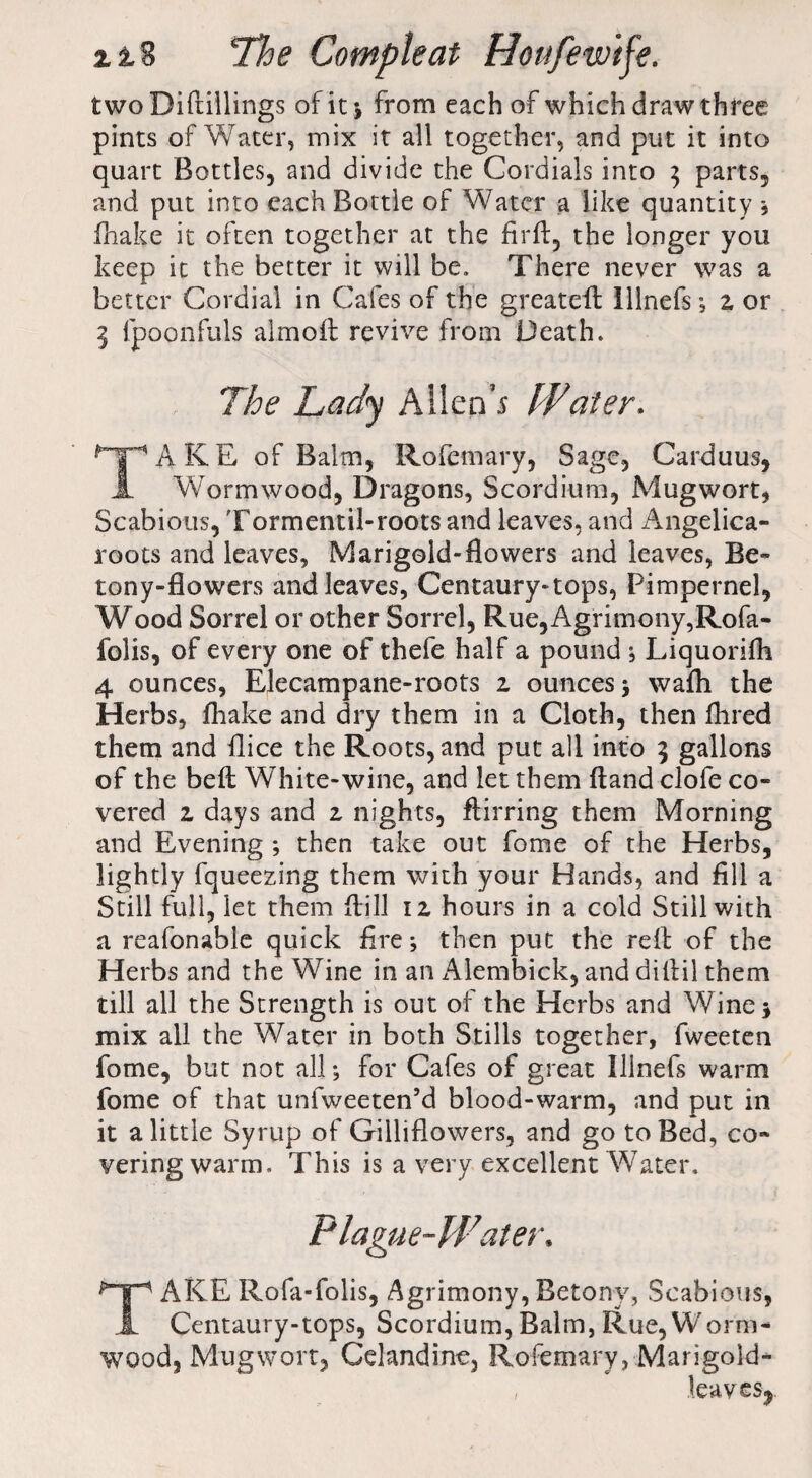 two Difiillings of it ; from each of which draw three pints of Water, mix it all together, and put it into quart Bottles, and divide the Cordials into $ parts, and put into each Bottle of Water a like quantity , fhake it often together at the firfl, the longer you keep it the better it will be. There never was a better Cordial in Cafes of the greateff lllnefs; z or 3 fpoonfuls almoft revive from Death. The Lady Allen's IFater. AKE of Balm, Rofemary, Sage, Carduus, A Wormwood, Dragons, Scordium, Mugwort, Scabious, Tormentil-roots and leaves, and Angelica- roots and leaves. Marigold-flowers and leaves, Be- tony-flowers and leaves, Centaury-tops, Pimpernel, Wood Sorrel or other Sorrel, Rue, Agrimony,Rofa- folis, of every one of thefe half a pound ; Liquorifh 4 ounces, Elecampane-roots z ounces ; wafli the Herbs, fhake and dry them in a Cloth, then fhred them and flice the Roots, and put all into 3 gallons of the beft White-wine, and let them ftand clofe co¬ vered z days and z nights, ftirring them Morning and Evening ; then take out fome of the Herbs, lightly fqueezing them with your Hands, and fill a Still full, let them fiill 12, hours in a cold Still with a reafonable quick fire; then put the rdf of the Herbs and the Wine in an Alembick, and dillil them till all the Strength is out of the Herbs and Wine; mix all the Water in both Stills together, fweeten fome, but not all; for Cafes of great Ilinefs warm fome of that unfweeten’d blood-warm, and put in it a little Syrup of Gilliflowers, and go to Bed, co¬ vering warm. This is a very excellent Water, TAKE Rofa-folis, Agrimony, Betony, Scabious, Centaury-tops, Scordium, Balm, Rue, Worm¬ wood, Mugwort, Celandine, Rofemary, Marigold- lea VGSy