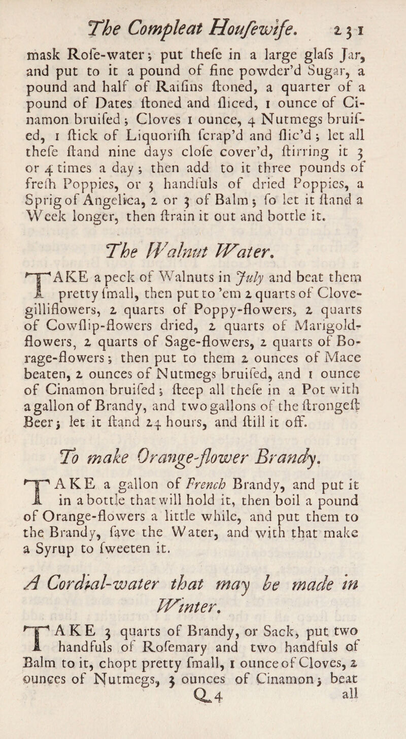 mask Role-water; put thefe in a large glafs Jar, and put to it a pound of fine powder’d Sugar, a pound and half of Raifins ftoned, a quarter of a pound of Dates ftoned and fliced, i ounce of Ci- namon bruifed ; Cloves i ounce, 4 Nutmegs bruif- ed, 1 ftick of Liquorifh fcrap’d and flic’d ; let all thefe ftand nine days clofe cover’d, ftirring it 3 or 4 times a day ; then add to it three pounds of frefh Poppies, or 3 handfuls of dried Poppies, a Sprig of Angelica, z or 3 of Balm ; fo let it ftand a Week longer, then ftrain it out and bottle it. The Walnut Water. *~pAKE a peck of Walnuts in July and beat them JL pretty {mail, then put to ’em z quarts of Clove- gillifiowers, z quarts of Poppy-flowers, z quarts of Cowflip-flowers dried, z quarts of Marigold- flowers, z quarts of Sage-flowers, z quarts of Bo¬ rage-flowers ; then put to them z ounces of Mace beaten, z ounces of Nutmegs bruifed, and 1 ounce of Cinamon bruifed; fteep all thefe in a Pot with a gallon of Brandy, and two gallons of the ftrongeft Beer; let it ftand 24 hours, and ftiil it off. To make Orange-flower Brandy. Hp AKE a gallon of French Brandy, and put it JL in a bottle that will hold it, then boil a pound of Orange-flowers a little while, and put them to the Brandy, five the Water, and with that make a Syrup to fweeten it. A Cordial-water that may he made m JVtnter. HpAKE 3 quarts of Brandy, or Sack, put two 1 handfuls of Rofemary and two handfuls of Balm to it, chopt pretty fmall, 1 ounce of Cloves, z ounces of Nutmegs, z ounces of Cinamon; beat a. 4. all