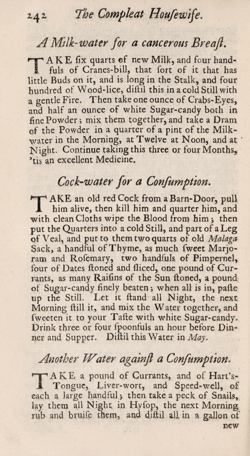 A Milk- water for a cancerous Breaft. TAKE fix quarts of new Milk, and four hand¬ fuls of Cranes-bill, that fort of it that has little Buds on it, and is long in the Stalk, and four hundred of Wood-lice, diftil this in a cold Still with a gentle Fire. Then take one ounce of Crabs-Eyes, and half an ounce of white Sugar-candy both in fine Powder; mix them together, and take a Dram of the Powder in a quarter of a pint of the Milk- water in the Morning, at Twelve at Noon, and at ' Night. Continue taking this three or four Months, Tis an excellent Medicine, Cock-water for a Confumptton. TAKE an old red Cock from a Barn-Door, pull him alive, then kill him and quarter him, and with clean Cloths wipe the Blood from him ^ then put the Quarters into a cold Still, and part of a Leg of Veal, and put to them two quarts of old Malaga Sack, a handful of Thyme, as much fweet Marjo¬ ram and Rofemary, two handfuls of Pimpernel, four of Dates ftoned and fliced, one pound of Cur¬ rants, as many Raifins of the Sun ftoned, a pound of Sugar-candy finely beaten; when all is in, pafte up the Still. Let it ftand all Night, the next Morning ftill it, and mix the Water together, and fweeten it to your Tafte with white Sugar-candy. Drink three or four fpoonfuls an hour before Din¬ ner and Supper. Diftil this Water in May. Another Water againjl a Confumptton• TAKE a pound of Currants, and of Hart’s- Tongue, Liver-wort, and Speed-well, of each a large handful; then take a peck of Snails, lay them all Night in Hyfop, the next Morning rub and brujfe them, and diftil all in a gallon of