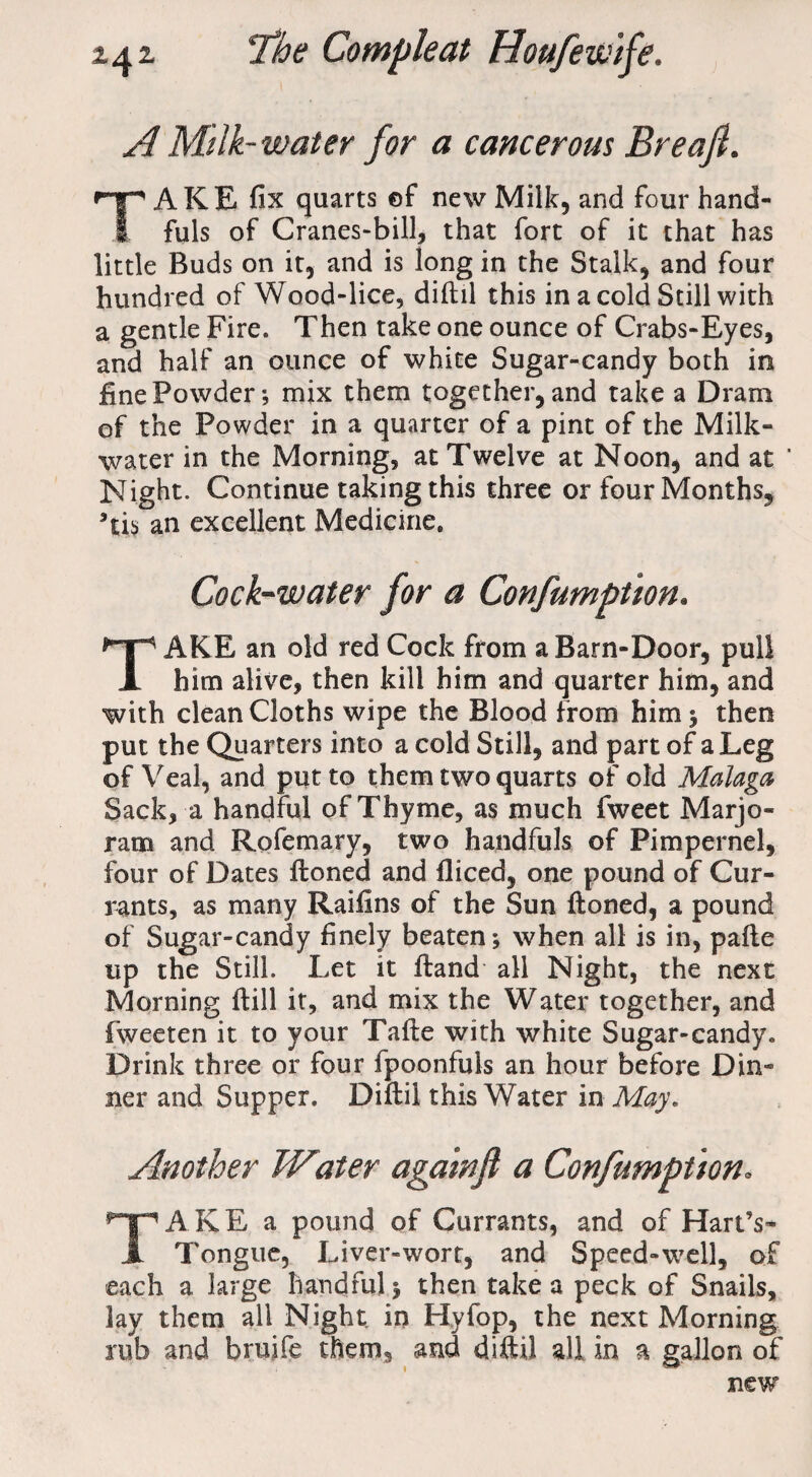 A Milk- water for a cancerous Breafi. TAKE fix quarts ©f new Milk, and four hand¬ fuls of Cranes-bill, that fort of it that has little Buds on it, and is long in the Stalk, and four hundred of Wood-lice, diftil this in a cold Still with a gentle Fire. Then take one ounce of Crabs-Eyes, and half an ounce of white Sugar-candy both in fine Powder; mix them together, and take a Dram of the Powder in a quarter of a pint of the Milk- water in the Morning, at Twelve at Noon, and at ' Night. Continue taking this three or four Months, *iv> an excellent Medicine. Cock-water for a Confumption. TAKE an old red Cock from a Barn-Door, pull him alive, then kill him and quarter him, and with clean Cloths wipe the Blood from him; then put the Quarters into a cold Still, and part of a Leg of Veal, and put to them two quarts of old Malaga Sack, a handful of Thyme, as much fweet Marjo¬ ram and Rofemary, two handfuls of Pimpernel, four of Dates ftoned and fliced, one pound of Cur¬ rants, as many Raifins of the Sun ftoned, a pound of Sugar-candy finely beaten; when all is in, pafte up the Still. Let it ftand all Night, the next Morning ftill it, and mix the Water together, and fweeten it to your Tafte with white Sugar-candy. Drink three or four fpoonfuls an hour before Din¬ ner and Supper. Diftil this Water in May. Another Water aga 'wfl a Confumption. TAKE a pound of Currants, and of Hart’s- Tongue, Liver-wort, and Speed-well, of each a large handful; then take a peck of Snails, lay them all Night in Hyfop, the next Morning rub and bruife them, and diftil all in a gallon of