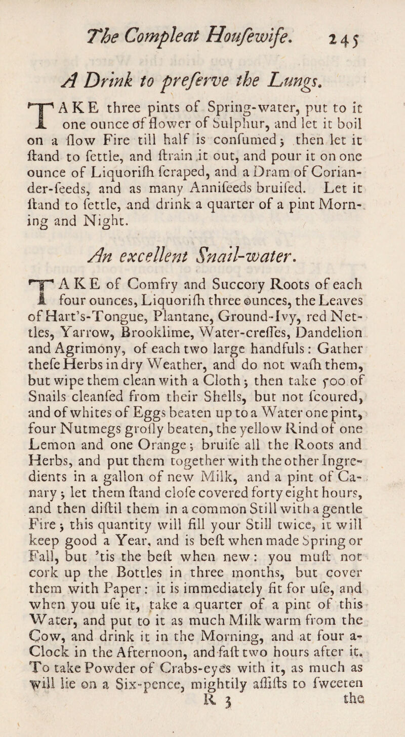 A Drink to preferve the Lungs. TAKE three pints of Spring-water, put to it one ounce of flower of Sulphur, and let it boil on a flow Fire till half is con fumed j then let it ftand to fettle, and ftrain.it out, and pour it on one ounce of Liquorifh fcraped, and a Dram of Corian¬ der-feeds, and as many Annifeeds bruifed. Let it ftand to fettle, and drink a quarter of a pint Morn¬ ing and Night. An excellent Snail-water. HF* A KE of Comfry and Succory Roots of each 1 four ounces, Liquorifh three ounces, the Leaves of Hart’s-Tongue, Plantane, Ground-Ivy, red Net¬ tles, Yarrow, Brooldime, Water-crcfles, Dandelion and Agrimony, of each two large handfuls: Gather thefe Herbs in dry Weather, and do not wafhthem, but wipe them clean with a Cloth $ then take poo of Snails cleanfed from their Shells, but not fcoured, and of whites of Eggs beaten up to a Water one pint, four Nutmegs grofly beaten, the yellow Rind of one Lemon and one Orange; bruife ail the Roots and Herbs, and put them together with the other Ingre¬ dients in a gallon of new Milk, and a pint of Ca¬ nary ^ let them ftand clofe covered forty eight hours, and then diftil them in a common Still with a gentle Fire ^ this quantity will fill your Still twice, it will keep good a Year, and is beft when made Spring or Fall, but 5tis the beft when new: you muft not cork up the Bottles in three months, but cover them with Paper: it is immediately fit for ufe, and when you ufe it, take a quarter of a pint of this Water, and put to it as much Milk warm from the Cow, and drink it in the Morning, and at four a- Clock in the Afternoon, and fall: two hours after it. To take Powder of Crabs-eyes with it, as much as 'Will lie on a Six-pence, mightily affifts to fweeten R 3 the