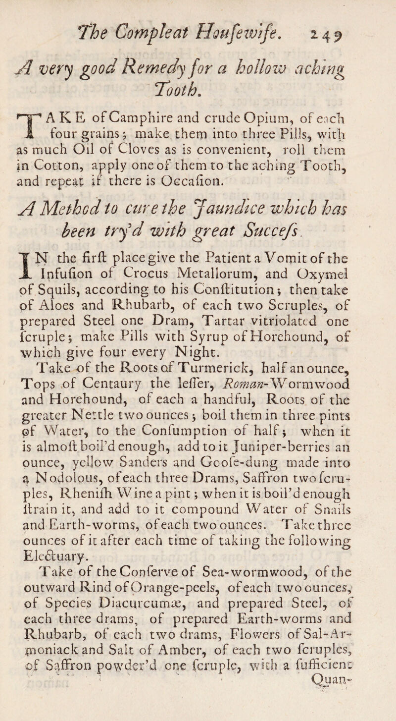 A very good Remedy for a hollow aching Tooth. A K E of Camphire and crude Opium, of each four grains; make them into three Pills, with as much Oil of Cloves as is convenient, roll them in Cotton, apply one of them to the aching Tooth, and repeat if there is Occalion. A Method to cure the Jaundice which has been try''d with great Succefs. IN the firft place give the Patient a Vomit of the Infufion of Crocus Metallorum, and Oxymel of Squils, according to his C'onftitution 5 then take of Aloes and Rhubarb, of each two Scruples, of prepared Steel one Dram, Tartar vitriolated one fcruple; make Pills with Syrup ofHorehound, of which give four every Night. Take of the Roots of Turmerick, half an ounce. Tops of Centaury the leffer, Romm-Wormwood and Horehound, of each a handful, Roots of the greater Nettle two ounces * boil them in three pints of Water, to the Confumption of half \ when it is almoft boil’d enough, add to it Juniper-berries an ounce, yellow Sanders and Gcole-dung made into a Nodulous, of each three Drams, Saffron twoferu- pies, Rhenifh Wine a pint; when it is boil’d enough ltrain it, and add to it compound Water of Snails and Earth-worms, of each two ounces. Take three ounces of it after each time of taking the following Ele&uary. Take of the Conferve of Sea-wormwood, of the outward Rind of Orange-peels, of each two ounces, of Species Diacurcumre, and prepared Steel, of each three drams, of prepared Earth-worms and Rhubarb, of each two drams, Flowers of Sal-A r- moniackand Salt of Amber, of each two fcruples, of Saffron powder’d one fcruple, with a fufficient 'O' ' 1 Quan~