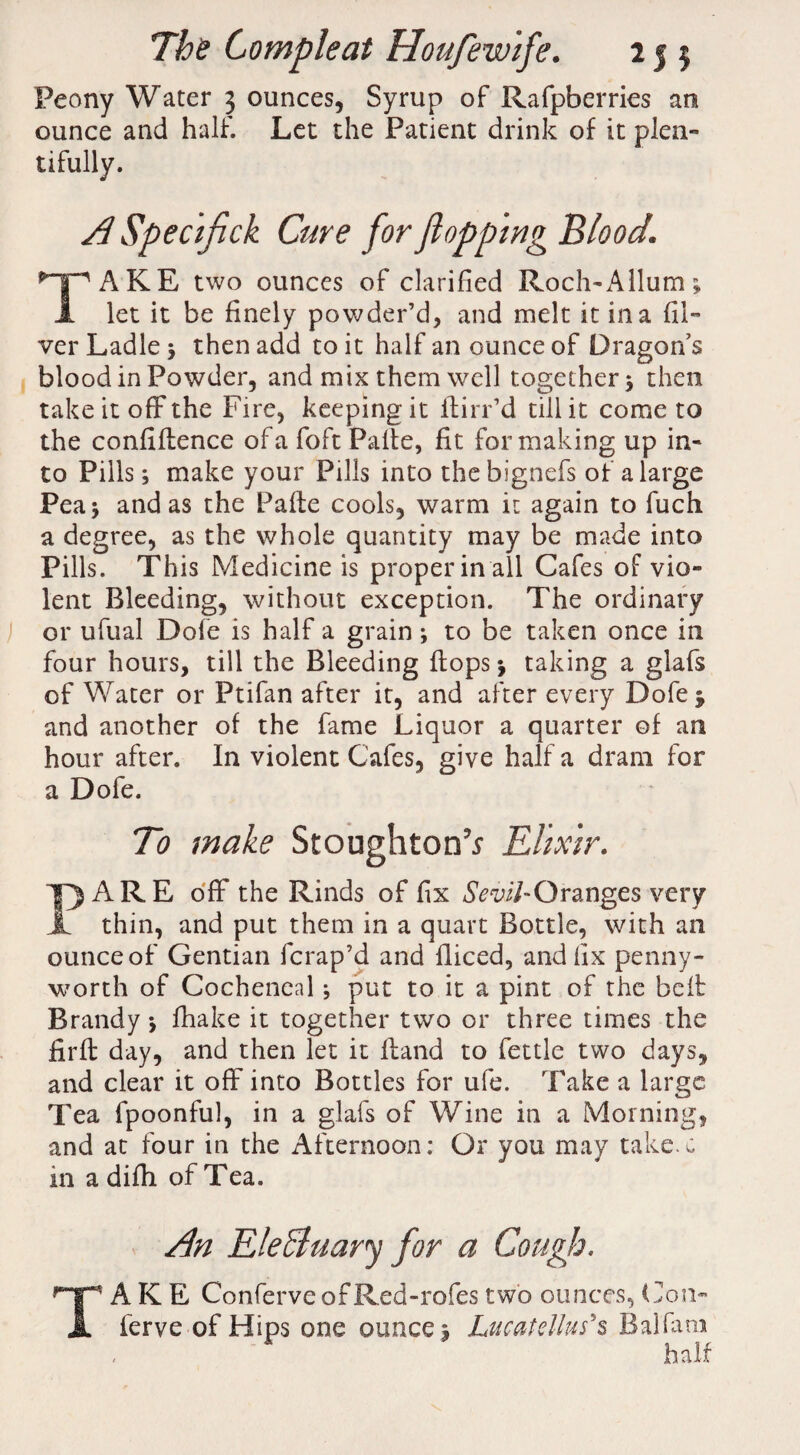 Peony Water 5 ounces, Syrup of Rafpberries an ounce and half. Let the Patient drink of it plen¬ tifully. ASpecifick Cure for flopping Blood. TAKE two ounces of clarified Roch-Allum; let it be finely powder’d, and melt it in a {li¬ ver Ladle 5 then add to it half an ounce of Dragon’s blood in Powder, and mix them well together 5 then take it off the Fire, keeping it flirr’d till it come to the confidence of a foft Palte, fit for making up in¬ to Pills; make your Pills into the bignefs of a large Pea 5 and as the Pade cools, warm it again to fuch a degree, as the whole quantity may be made into Pills. This Medicine is proper in all Cafes of vio¬ lent Bleeding, without exception. The ordinary or ufual Dofe is half a grain; to be taken once in four hours, till the Bleeding flops * taking a glafs of Water or Ptifan after it, and after every Dofe $ and another of the fame Liquor a quarter of an hour after. In violent Cafes, give half a dram for a Dofe. To make Stoughton’.? Elixir. PARE off the Rinds of fix Sevil-O ranges very thin, and put them in a quart Bottle, with an ounce of Gentian fcrap’d and fliced, and fix penny¬ worth of Cocheneal; put to it a pint of the bed Brandy •, fhake it together two or three times the fird day, and then let it dand to fettle two days, and clear it off into Bottles for ufe. Take a large Tea fpoonful, in a glafs of Wine in a Morning, and at four in the Afternoon: Or you may take.c in a difh of Tea. An EleEluary for a Cough, TAKE ConferveofRed-rofes two ounces, Con- ferve of Hips one ounce j Lucatellus’s Balfam half