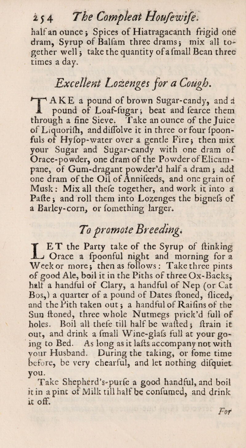 - f i i j 4 The Compleat Houfew’ife. half an ounce* Spices of Hiatragacanth frigid one dram, Syrup of Balfam three drams * mix all to¬ gether well * take the quantity of a fmall Bean three times a day. Excellent Lozenges for a Cough. TAKE a pound of brown Sugar-candy, and a pound of Loaf-fugar* beat and fearce them through a fine Sieve. Take an ounce of the Juice of Liquorifh, anddiflblve it in three or four fpoon- fuls of Hy fop-water over a gentle Fire* then mix your Sugar and Sugar-candy with one dram of Orace-powder, one dram of the Powder of Elicam- pane, of Gum-dragant powder’d half a dram * add one dram of the Oil of Annifeeds, and one grain of Musk: Mix all thefe together, and work it into a Pafle * and roll them into Lozenges the bignefs of a Barley-corn* or fomething larger. LET the Party take of the Syrup of {linking Grace a fpoonful night and morning for a Week or more* then as follows: Take three pints of good Ale, boil it in the Piths of three Ox-Backs^ half a handful of Clary, a handful of Nep (or Cat Bos,) a quarter of a pound of Dates Honed, fliced* and the Pith taken out * a handful of Raifins of the Sun Honed, three whole Nutmegs prick’d full of holes. Boil all thefe till half be walled* Hrain it out, and drink a fmall Wine-glafs full at your go¬ ing to Bed. As long as it laHs accompany not with your Husband. During the taking, or fome time before, be very chearful, and let nothing difquiet you. Take ShepherdVpurfe a good handful, and boil it in a pint of Milk till half be confumed, and drink it off, For