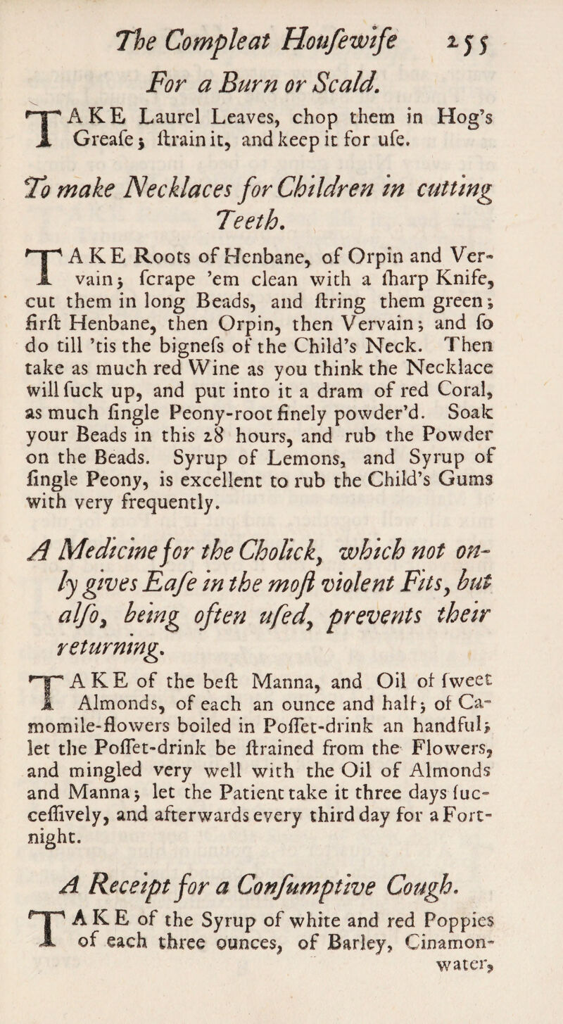 For a Burn or Scald. TAKE Laurel Leaves, chop them in Hog’s Greafe $ llrain it, and keep it for ufe. To make Necklaces for Children m cutting Teeth. TAKE Roots of Henbane, of Orpin and Ver™ vain 5 fcrape ’em clean with a iharp Knife, cut them in long Beads, and firing them green; firfl Henbane, then Orpin, then Vervain; and fo do till ’tis the bignefs of the Child’s Neck. Then take as much red Wine as you think the Necklace will fuck up, and put into it a dram of red Coral, as much fingle Peony-root finely powder’d. Soak your Beads in this 28 hours, and rub the Powder on the Beads. Syrup of Lemons, and Syrup of fingle Peony, is excellent to rub the Child’s Gums with very frequently. A Medicine jor the Cholick, which not on¬ ly gives Eafe in the mofl violent Fits, hut alfo, being often ufed, prevents their returning. TAKE of the befl Manna, and Oil of fweet Almonds, of each an ounce and half; of Car momile-flowers boiled in Pofiet-drink an handful* let the Pofiet-drink be drained from the Flowers, and mingled very well with the Oil of Almonds and Manna; let the Patient take it three days fuc- ceflively, and afterwards every third day for a Fort¬ night. A Receipt for a Confumptive Cough. TAKE of the Syrup of white and red Poppies of each three ounces, of Barley, Cinamon- water.