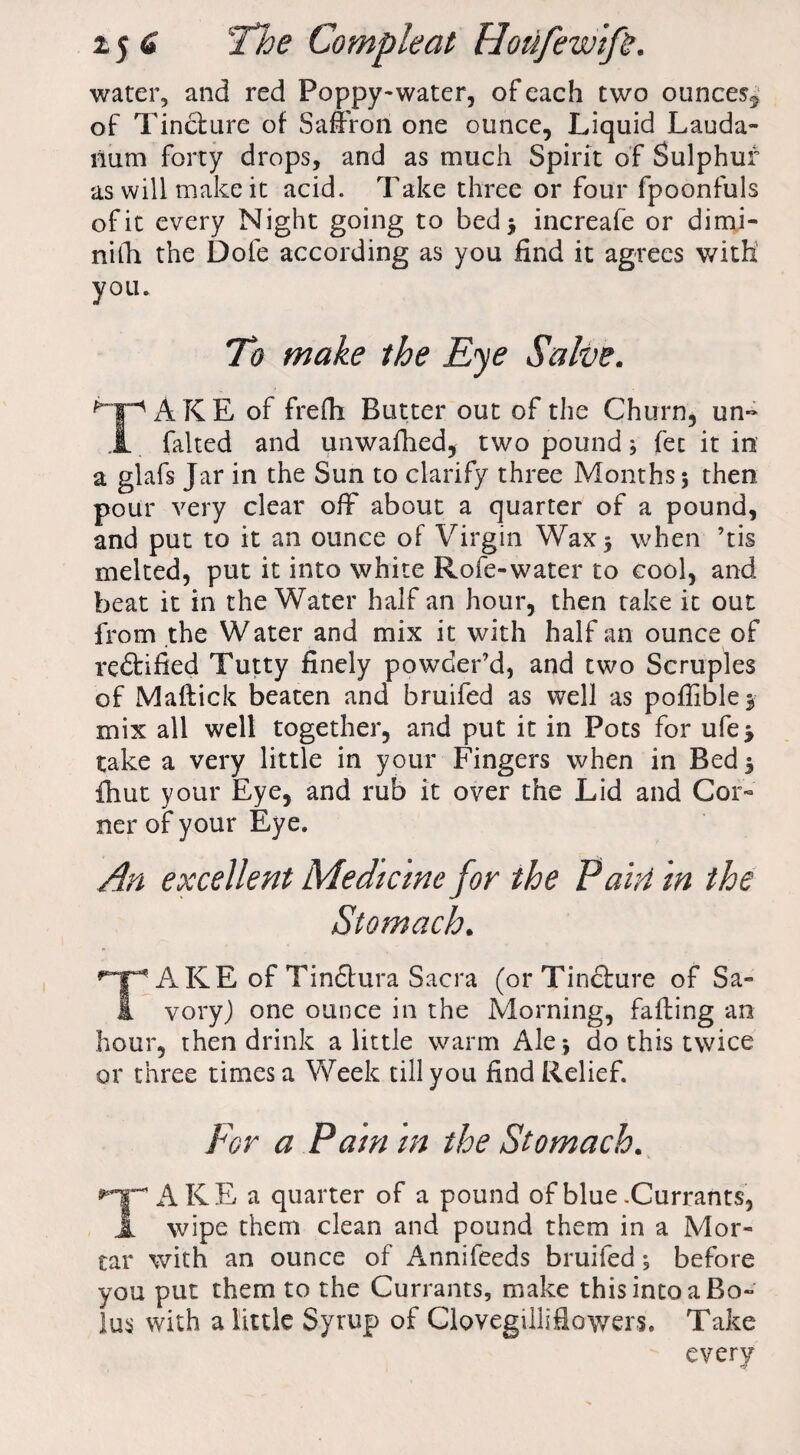 water, and red Poppy-water, of each two ounces^ of Tincture of Saffron one ounce. Liquid Lauda¬ num forty drops, and as much Spirit of Sulphur as will make it acid. Take three or four fpoonfuls of it every Night going to bed* increafe or dimi- nilh the Dole according as you find it agrees with! you. To make the Eye Salve. AKE of frefh Butter out of the Churn, un« X falted and unwafhed, two pound; fee it in a glafs Jar in the Sun to clarify three Months 5 then pour very clear off about a quarter of a pound, and put to it an ounce of Virgin Wax* when ’tis melted, put it into white Roie-water to cool, and beat it in the Water half an hour, then take it out from the Water and mix it with half an ounce of rectified Tutty finely powder’d, and two Scruples of Maftick beaten and bruifed as well as poffible* mix all well together, and put it in Pots for ufe* take a very little in your Fingers when in Bed* ihut your Eye, and rub it over the Lid and Cor¬ ner of your Eye. An excellent Medicine for the Pairt in the Stomach. AKE of Tindlura Sacra (or Tincture of Sa- i vory) one ounce in the Morning, failing an hour, then drink a little warm Ale* do this twice or three times a Week till you find Relief. For a Pam in the Stomach. 'TAKE a quarter of a pound of blue .Currants, X wipe them clean and pound them in a Mor¬ tar with an ounce of Annifeeds bruifed; before you put them to the Currants, make this into a Bo¬ lus with a little Syrup of Clovegilliflowers. Take every