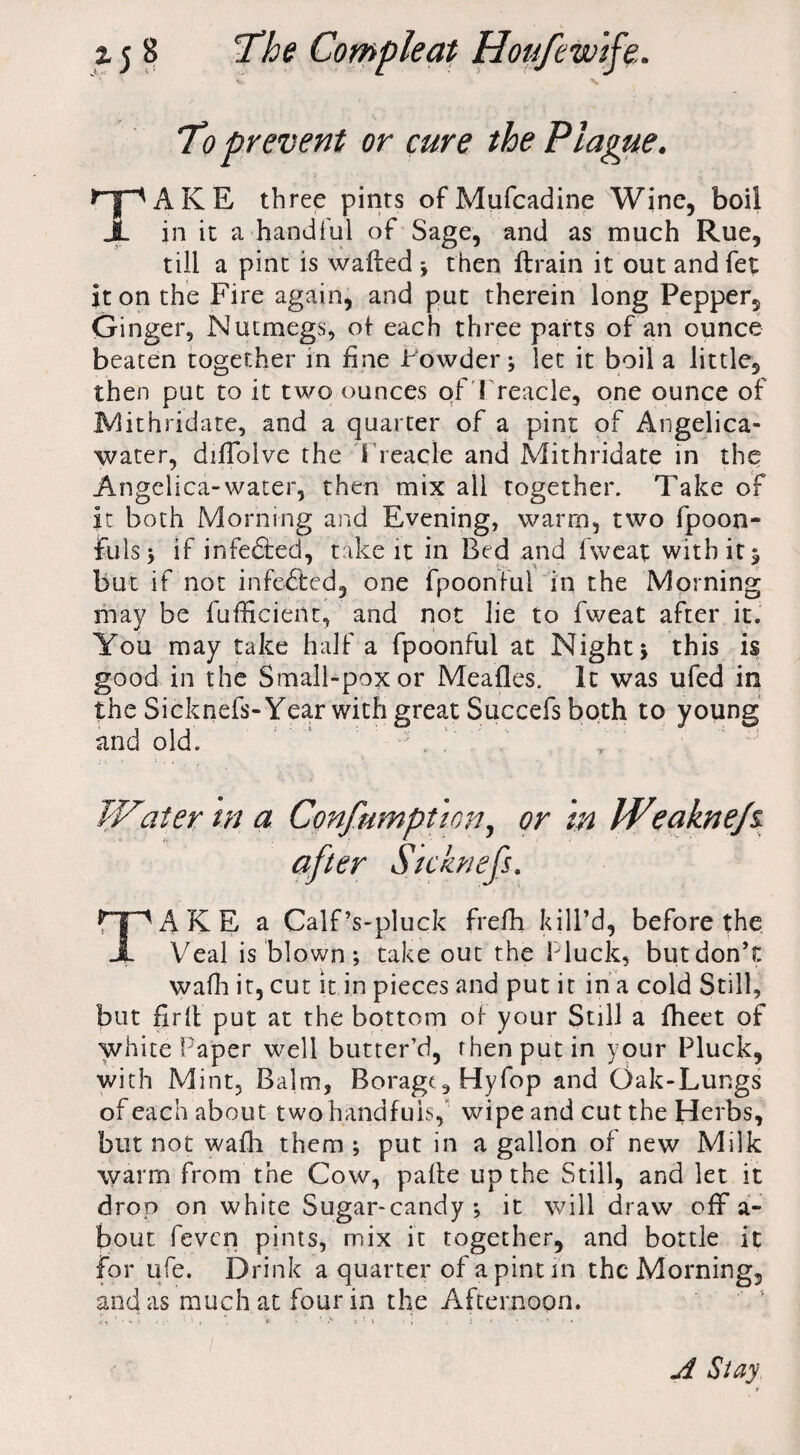 To prevent or cure the Plague. TAKE three pints ofMufcadine Wine, boil in it a handful of Sage, and as much Rue, till a pint is wafted * then ftrain it out andfet it on the Fire again, and put therein long Pepper, Ginger, Nutmegs, ot each three parts of an ounce beaten together in fine Powder; let it boil a little, then put to it two ounces of Treacle, one ounce of Mithridate, and a quarter of a pint of Angelica- water, diftblve the Treacle and Mithridate in the Angelica-water, then mix all together. Take of it both Morning and Evening, warm, two fpoon- Fuls; if inferred, take it in Bed and fweat with it 5 but if not infedfed, one fpoonful in the Morning may be fufficient, and not lie to fweat after it. You may take half a fpoonful at Night; this is good in the Small-pox or Meafles. It was ufed in the Sicknefs- Year with great Succefs both to young and old. ' •' . f ' , ' Water m a Consumption^ or in Weaknejz after Sicknefs. TAKE a Calf’s-pluck frefh kill’d, before the Veal is blown; take out the Pluck, but don’t walk it, cut it in pieces and put it in a cold Still, but fir(l put at the bottom of your Still a fheet of whitePaper well butter’d, rhenputin your Pluck, with Mint, Balm, Borage, Hyfop and Oak-Lungs of each about two handfuls, wipe and cut the Herbs, but not wafh them ; put in a gallon of new Milk warm from the Cow, pafte up the Still, and let it drop on white Sugar-candy; it will draw off a- bout feven pints, mix it together, and bottle it for ufe. Drink a quarter of a pint in the Morning, and as much at four in the Afternoon. A Stay