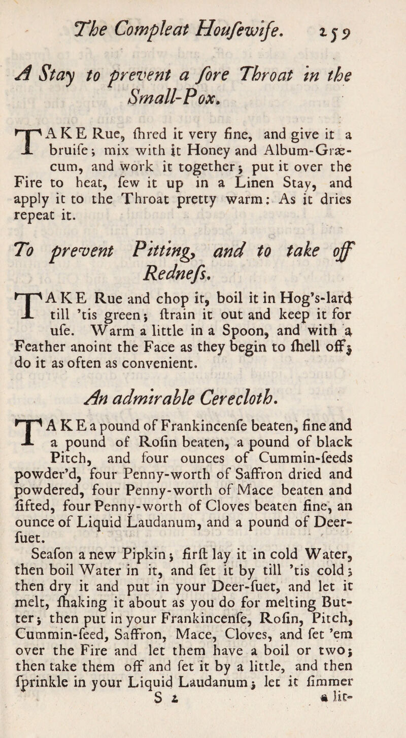 A Stay to prevent a fore Throat in the Small-Pox. TAKE Rue, Hired it very fine, and give it a bruife; mix with it Honey and Album-Grae- cum, and work it together j put it over the Fire to heat, few it up in a Linen Stay, and apply it to the Throat pretty warm: As it dries repeat it. To prevent Pittingy and to take off Rednefs. TAKE Rue and chop it, boil it in Hog’s-lard till ’tis green*, {train it out and keep it for ufe. Warm a little in a Spoon, and with 4 Feather anoint the Face as they begin to Ihell off$ do it as often as convenient. An admirable Cerecloth. TAKEapoundofFrankincenfe beaten, fine and a pound of Rofin beaten, a pound of black Pitch, and four ounces of Cummin-feeds powder’d, four Penny-worth of Saffron dried and powdered, four Penny-worth of Mace beaten and lifted, four Penny-worth of Cloves beaten fine, an ounce of Liquid Laudanum, and a pound of Deer- fuet. Seafon anew Pipkin * firft lay it in cold Water, then boil Water in it, and fet it by till ’tis cold? then dry it and put in your Deer-fuet, and let it melt, lhaking it about as you do for melting But¬ ter * then put in your Frankincenfe, Rofin, Pitch, Cummin-feed, Saffron, Mace, Cloves, and fet ’em over the Fire and let them have a boil or twoj then take them off and fet it by a little, and then fprinkle in your Liquid Laudanum $ let it firaraer Si n lit-