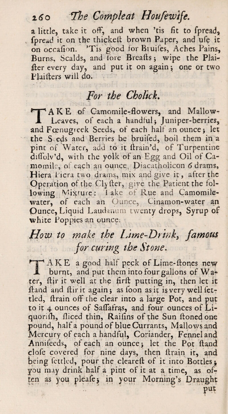 a little, take it off, and when ’tis fit to fpread, v fpread it on the thicked brown Paper, and ufe it on occafion. ’Tis good for Bvuifes, Aches Pains, Burns, Scalds, and lore Breads; wipe the Plai¬ ner every day, and put it on again \ one or two PI aiders will do. For the Cholick. TAKE of Camomile-flowers, and Mallow- Leaves, of each a handful> Juniper-berries, and Foenugreek Seeds, of each half an ounce 5 let the S eds and Berries he bruifed, boil them in a pint of Water, add to it drain’d, of Turpentine didolv’d, with the yolk of an Egg and Oil of Ca¬ momile, of each an ounce, Diacatholicon 6 drams, Hiera Picra two drams, mix and give it, after the Operation of the Clyfter, give the Patient the fol¬ lowing Mixture; lake of Rue and Camomile- water, of each an Ounce, Cinamon-water an Ounce, Liquid Laudanum twenty drops, Syrup of white Poppies an ounce. How to make the Lime-Drink, famous for curing the Stone. TAKE a good half peck ofLime-ftones new burnt, and puc them into four gallons of Wa¬ fer, dir it well at the fird putting in, then let it dand and dir it again j as loon as it is very well fet¬ tled, drain off the clear into a large Pot, and put to it 4 ounces of Saflafr^s, and four ounces of Li- quonfh, diced thin, Raifins of the Sun doned one pound, half a pound of blue Currants, Mallows and Mercury of each a handful, Coriander, Fennel and Annifeeds? of each an ounces let the Pot ftand clofe covered for nine days, then drain it, and being fettled, pour the cleared of it into Bottles 3, you may drink half a pint of it at a time, as of¬ ten as you pleafej in your Morning’s Draught