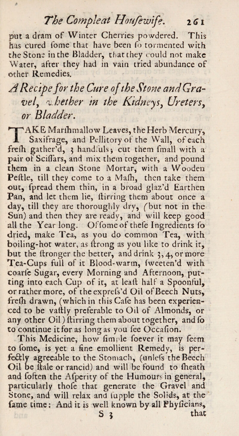 put a dram of Winter Cherries powdered. This has cured fome that have been fo tormented with the Stone in the Bladder, that they could not make Water, after they had in vain tried abundance of other Remedies. A Recipe for the Cure of the Stone and Gra¬ vely whether in the Kidneys, Ureters, or Bladder. TAKE. Marihmallow Leaves, the Herb Mercury, Saxifrage, and Pdlitory of- the Wall, of each frefh gather’d, ] handfuls; cut them fmall with a pair of Sciflars, and mix them together, and pound them in a clean Stone Mortar, with a Wooden Pedle, till they come to a iVIafh, then take them out, fpread them thin, in a broad glaz’d Earthen Pan, and let them lie, dirring them about once a day, till they are thoroughly dry, ('but not in the Sun) and then they are ready, and will keep good all the Year long. Of fome of thefe Ingredients fo dried, make Tea, as you do common Tea, with boiling-hot water, as ftrong as you like to drink it, but the ftronger the better, and drink 5,4, or more Tea-Cups full of it Blood-warm, fweeten’d with coarfc Sugar, every Morning and Afternoon, put¬ ting into each Cup of it, at lead half a Spoonful, or rather more, of theexprefs’d Oil of Beech Nuts, frefh drawn, (which in this Cafe has been experien¬ ced to be vattly preferable to Oil of Almonds, or any other Oil) dirring them about together, and fo to continue it for as long as you fee Occafion. This Medicine, how dm pie foever it may feen* to fome, is yet a fine emollient Remedy, is per¬ fectly agreeable to the Stomach, (unlefs the Beech Oil be ltale or rancid) and will be found to (heath and foften the Afperity of the Humours in general, particularly thofe that generate the Gravel and Stone, and will relax and hippie the Solids, at the fame time; And it is well known by all Phyficians,