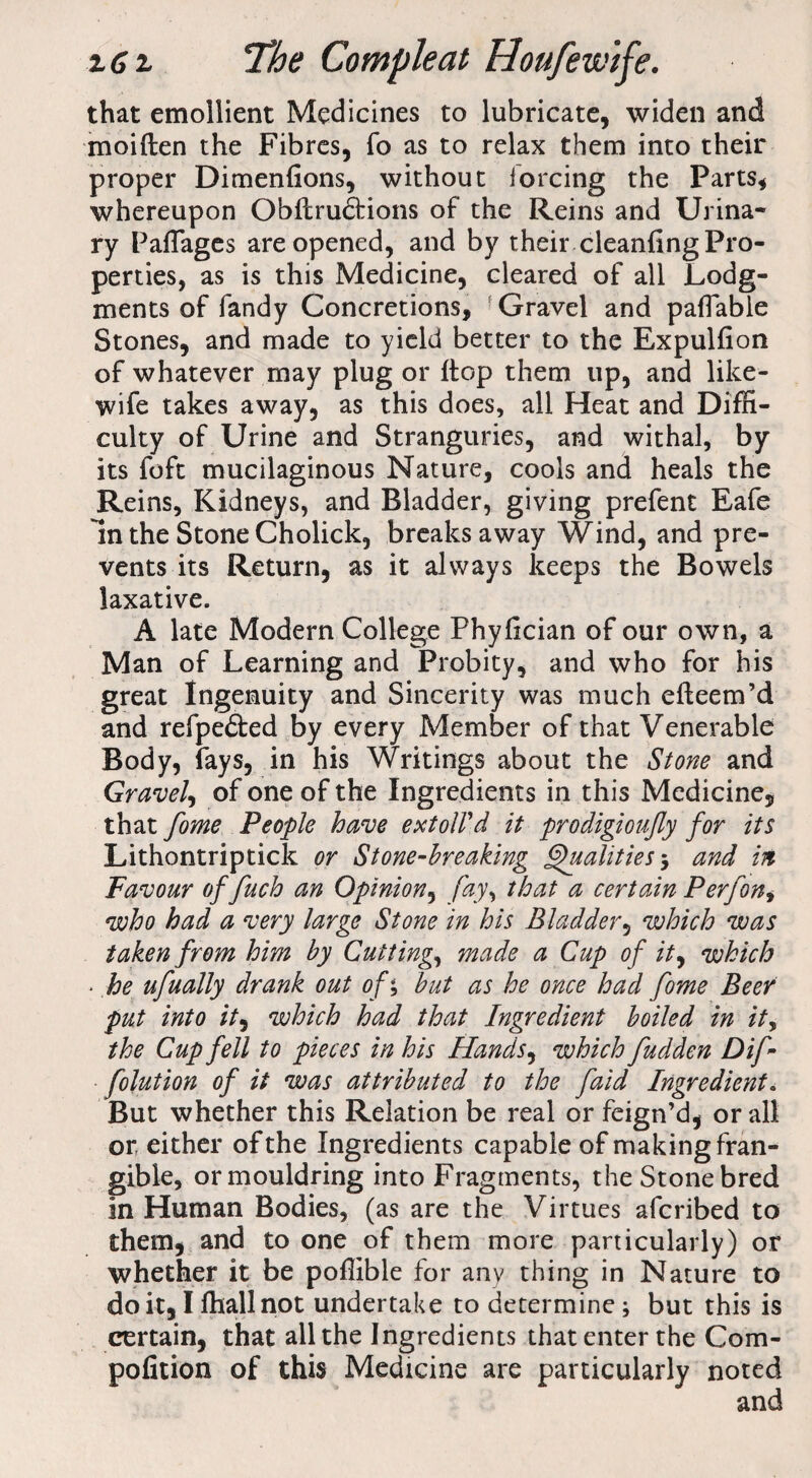 that emollient Medicines to lubricate, widen and moiften the Fibres, fo as to relax them into their proper Dimenfions, without forcing the Parts, whereupon Obftru<5tions of the Reins and Urina¬ ry Paffages are opened, and by their cleanfing Pro¬ perties, as is this Medicine, cleared of all Lodg¬ ments of fandy Concretions, Gravel and payable Stones, and made to yield better to the Expulfion of whatever may plug or flop them up, and like- wife takes away, as this does, all Heat and Diffi¬ culty of Urine and Stranguries, and withal, by its foft mucilaginous Nature, cools and heals the Reins, Kidneys, and Bladder, giving prefent Eafe In the Stone Cholick, breaks away Wind, and pre¬ vents its Return, as it always keeps the Bowels laxative. A late Modern College Phyfician of our own, a Man of Learning and Probity, and who for his great Ingenuity and Sincerity was much efteem’d and refpe&ed by every Member of that Venerable Body, fays, in his Writings about the Stone and Gravel, of one of the Ingredients in this Medicine, that feme People have extol! d it prodigioujly for its Lithontriptick or Stone-breaking Qualities', and in Favour offuch an Opinion, fay, that a certain P erf on, who had a very large Stone in his Bladder, which was taken from him by Cutting, made a Cup of it, which > he ufually drank out of*, but as he once had fome Beer put into it, which had that Ingredient boiled in it, the Cup fell to pieces in his Hands, which fudden Dif - folution of it was attributed to the faid Ingredient. But whether this Relation be real or feign’d, or all or either of the Ingredients capable of making fran¬ gible, or mouldring into Fragments, the Stone bred in Human Bodies, (as are the Virtues afcribed to them, and to one of them more particularly) or whether it be poffible for any thing in Nature to doit,Iffiallnot undertake to determine; but this is certain, that all the Ingredients that enter the Com- pofition of this Medicine are particularly noted