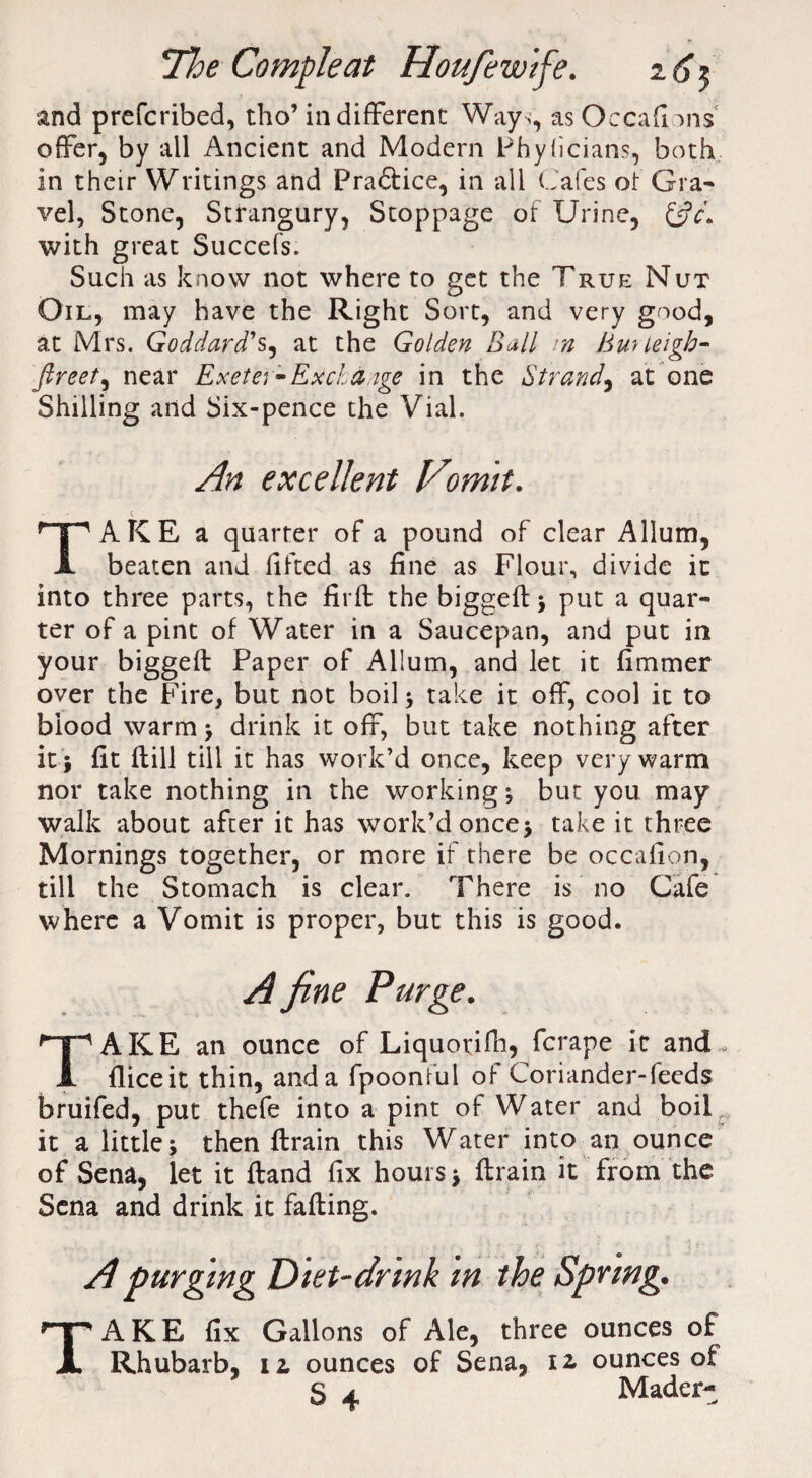 and prefcribed, tho’in different Way ,, as Occafions offer, by all Ancient and Modern Phyficians, both in their Writings and Fra&ice, in all Cafes ot Gra¬ vel, Stone, Strangury, Stoppage of Urine, with great Succefs. Such as know not where to get the True Nut Oil, may have the Right Sort, and very good, at Mrs. Goddard's, at the Golden Ball m Buneigb- ftreet, near Exeter*Exchange in the Strand, at one Shilling and Six-pence the Vial. An excellent Vomit. TAKE a quarter of a pound of clear Allum, beaten and fifted as fine as Flour, divide it into three parts, the firft the biggefl; put a quar¬ ter of a pint of Water in a Saucepan, and put in your biggefl Paper of Allum, and let it fimmer over the Fire, but not boil ; take it off, cool it to blood warm* drink it off, but take nothing after it} fit flill till it has work’d once, keep very warm nor take nothing in the working; but you may walk about after it has work’d once* take it three Mornings together, or more if there be occafion, till the Stomach is clear. There is no Cafe where a Vomit is proper, but this is good. TAKE an ounce of Liquorifli, fcrape it and , fliceit thin, anda fpoonful of Coriander-feeds bruifed, put thefe into a pint of Water and boil it a little; then flrain this Water into an ounce of Sena, let it fland fix hours; flrain it from the Sena and drink it falling. A purging Diet-drink in the Spring. TAKE fix Gallons of Ale, three ounces of Rhubarb, iz ounces of Sena, iz ounces of S 4 Mader-