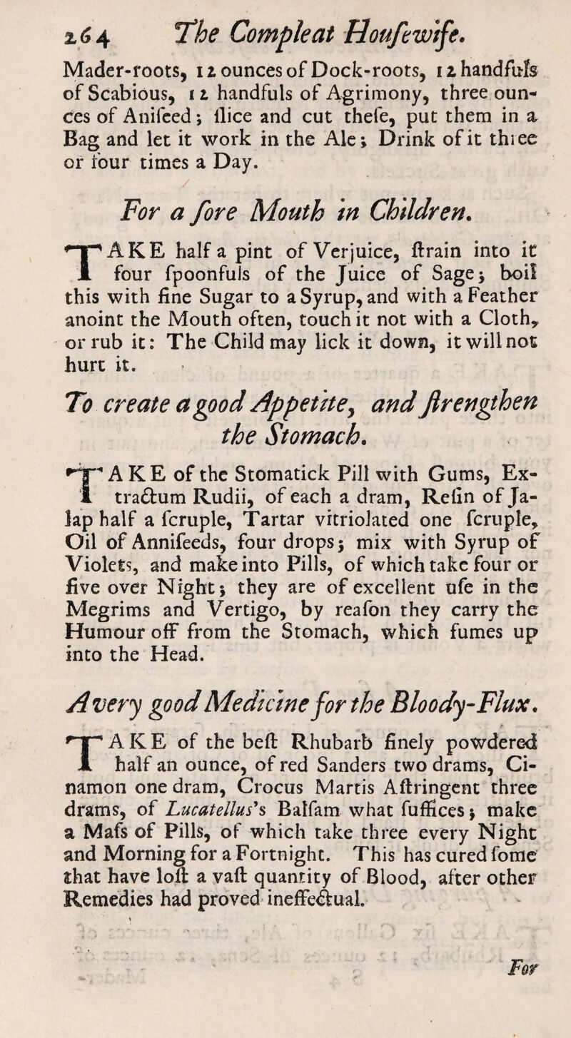Mader-roots, 12 ounces of Dock-roots, 12 handfuls of Scabious, 12 handfuls of Agrimony, three oun¬ ces of Anifeed; llice and cut thefe, put them in a Bag and let it work in the Ale; Drink of it thiee or four times a Day. For a fore Mouth in Children. TAKE half a pint of Verjuice, ftrain into it four fpoonfuis of the Juice of Sage; boil this with fine Sugar to a Syrup, and with a Feather anoint the Mouth often, touch it not with a Cloth* or rub it: The Child may lick it down, it will not hurt it. To create a good Appetite, and frengthen the Stomach. A KE of the Stomatick Pill with Gums, Ex- 1 traChim Rudii, of each a dram, Refin of Ja¬ lap half a fcruple, Tartar vrtriolated one fcruple. Oil of Annifeeds, four drops; mix with Syrup of Violets, and make into Pills, of which take four or five over Night; they are of excellent ufe in the Megrims and Vertigo, by reafon they carry the Humour off from the Stomach, which fumes up into the Head. Avery good Medicine for the Bloody-Flux. f- * **'* r . . . t TA K E of the beft Rhubarb finely powdered half an ounce, of red Sanders two drams, Ci- namon one dram, Crocus Martis Aftringent three drams, of Lucatellus's Balfam what fuffices; make a Mafs of Pills, of which take three every Night and Morning for a Fortnight. This has cured fome that have loft a vaft quantity of Blood, after other Remedies had proved ineffectual For