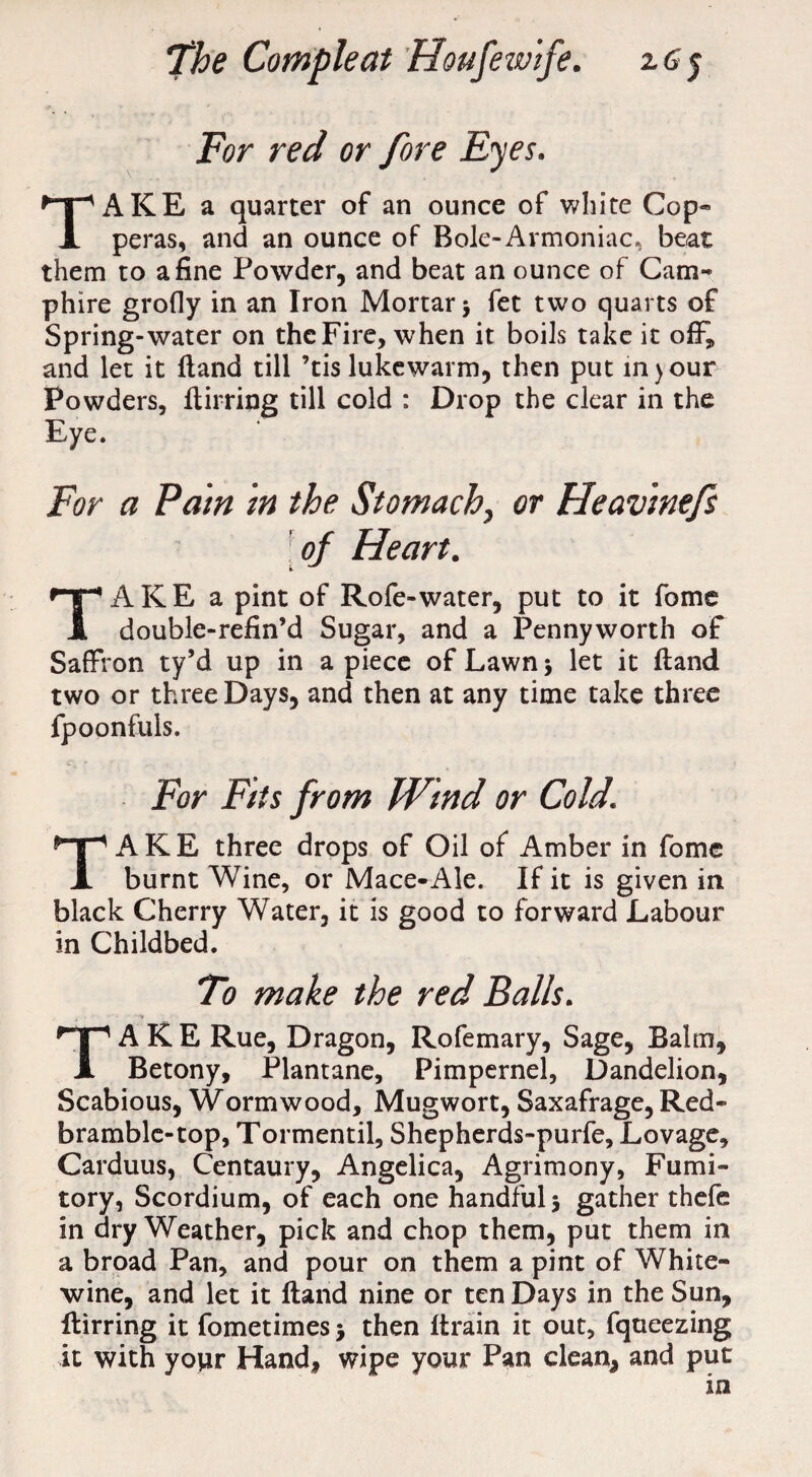 For red or fore Eyes. TAKE a quarter of an ounce of white Cop¬ peras, and an ounce of Bole-Armoniac, beat them to a fine Powder, and beat an ounce of Cam- phire grofly in an Iron Mortar > fet two quarts of Spring-water on the Fire, when it boils take it off, and let it Hand till ’tis lukewarm, then put in)our Powders, ftirriog till cold : Drop the clear in the Eye. For a Pam in the Stomach, or Heavinefs [ of Heart. TAKE a pint of Rofe-water, put to it fome double-refin’d Sugar, and a Pennyworth of Saffron ty’d up in a piece of Lawn 5 let it ftand two or three Days, and then at any time take three fpoonfuls. For Fits from Wind or Cold. TAKE three drops of Oil of Amber in fome burnt Wine, or Mace-Ale. If it is given in black Cherry Water, it is good to forward Labour in Childbed. To make the red Balls. TAKE Rue, Dragon, Rofemary, Sage, Balm, Betony, Plantane, Pimpernel, Dandelion, Scabious, Wormwood, Mugwort, Saxafrage, Red- bramble-top, Tormentil, Shepherds-purfe, Lovage, Carduus, Centaury, Angelica, Agrimony, Fumi¬ tory, Scordium, of each one handful 5 gather thefe in dry Weather, pick and chop them, put them in a broad Pan, and pour on them a pint of White- wine, and let it ftand nine or ten Days in the Sun, ftirring it fometimes j then (train it out, fqueezing it with yopr Hand, wipe your Pan clean, and put in