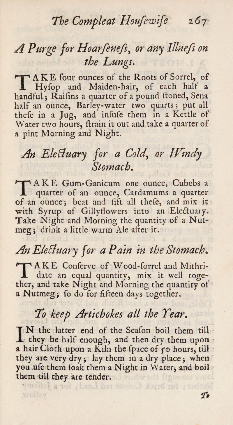 A Purge for Hoarfenefs, or any Illnefs on the Lungs. TAKE four ounces of the Roots of Sorrel, of Hyfop and Maiden-hair, of each half a handful; Raiiins a quarter of a pound lfoned, Sena half an ounce, Barley-water two quarts ; put all thefe in a Jug, and infufe them in a Kettle of Water two hours, ftrain it out and take a quarter of a pint Morning and Night. An EleBuary for a Cold, or Windy Stomach. TAKE Gum-Ganicum one ounce, Cubebs a quarter of an ounce, Cardamums a quarter of an ounce; beat and lift all thefe, and mix it with Syrup of Gillyflowers into an Eleftuary. Take Night and Morning the quantity of a Nut¬ meg; drink a little warm Ale after it. An EleBuary for a Pain in the Stomach. TAKE Conferve of Wood-forrel and Mithri- date an equal quantity, mix it well toge¬ ther, and take Night and Morning the quantity of a Nutmeg; fo do for fifteen days together. To keep Artichokes all the Tear. IN the latter end of the Seafon boil them till they be half enough, and then dry them upon a hair Cloth upon a Kiln the fpace of f© hours, till they are very dry; lay them in a dry place; when you ufe them foak them a Night in Water, and boil them till they are tender.