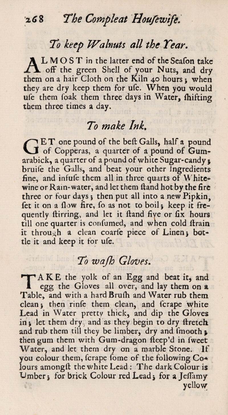 To keep Walnuts all the Tear. LMOST in the latter end of the Seafon take JljL off the green Shell of your Nuts, and dry them on a hair Cloth on the Kiln 40 hours $ when they are dry keep them for ufe. When you would ufe them foak them three days in Water, fhifting them three times a day. To make Ink, GET one pound of the befl: Galls, half a pound of Copperas, a quarter of a pound of Gum- arabick, a quarter of a pound of white Sugar-candy 5 bruife the Galls, and beat your other ingredients fine, and infufe them all in three quarts of White- wine or Rain-water, and let them ffand hot by the fire three or four days 5 then put all into a new Pipkin, fet it on a flow fire, fo as not to boil 5 keep it fre¬ quently ftirring* and let it ftand five or fix hours till one quarter is confumed, and when cold llrain it through a clean coarie piece of Linen $ bot¬ tle it and keep it for ufe. TAKE the yolk of an Egg and beat it* and egg the Gloves all over, and lay them on a Table, and with a hardBrufii and Water rub them clean j then rinfe them clean, and fcrape white Lead in Water pretty thick, and dip the Gloves in 5 let them dry and as they begin to dry ftretch and rub them till they be limber, dry and fmooth > then gum them with Gum-dragon fteep’d in fweet Water, and let them dry on a marble Stone. If you colour them, fcrape fome of the following Co* lours amongfl the white Lead : The dark Colour is Limber j for brick Colour red Lead* for a Jeffamy