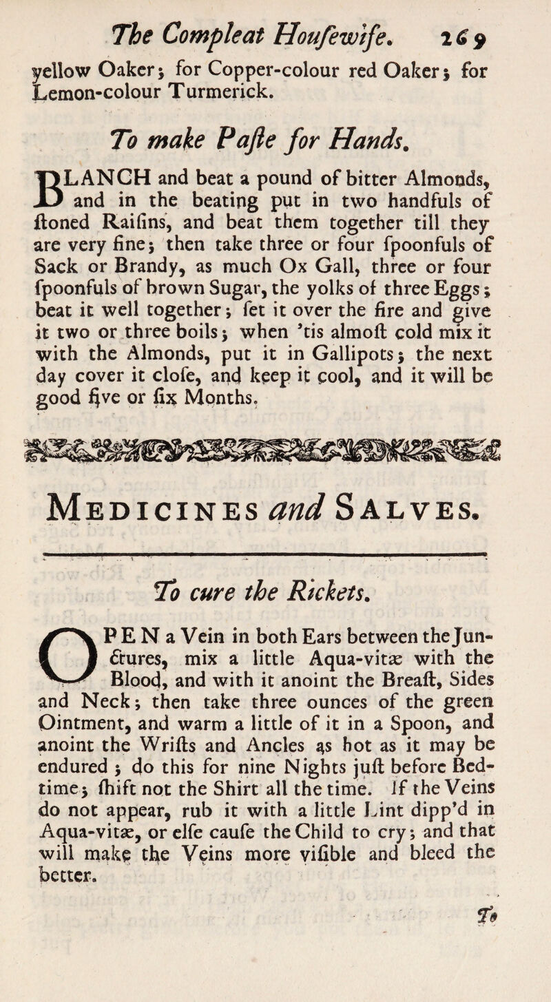 yellow Oaker; for Copper-colour red Oaker; for Lemon-colour Turmerick. To make Pafie for Hands. BLANCH and beat a pound of bitter Almonds, and in the beating put in two handfuls of ftoned Raifins, and beat them together till they are very fine 5 then take three or four fpoonfuls of Sack or Brandy, as much Ox Gall, three or four fpoonfuls of brown Sugar, the yolks of three Eggs; beat it well together; fet it over the fire and give it two or three boils ; when ’tis almofl cold mix it with the Almonds, put it in Gallipots; the next day cover it clofe, and keep it cool, and it will be good $ve or fix Months. Medicines and Salves. To cure the Rickets. OP E N a Vein in both Ears between the Jun¬ ctures, mix a little Aqua-vitas with the Blood, and with it anoint the Breaft, Sides and Neck; then take three ounces of the green Ointment, and warm a little of it in a Spoon, and anoint the Wrifls and Ancles 3s hot as it may be endured ; do this for nine Nights juft before Bed¬ time; fhift not the Shirt all the time, if the Veins do not appear, rub it with a little Lint dipp’d in Aqua-vitae, or elfe caufe the Child to cry; and that will make the Veins more vifible and bleed the better.