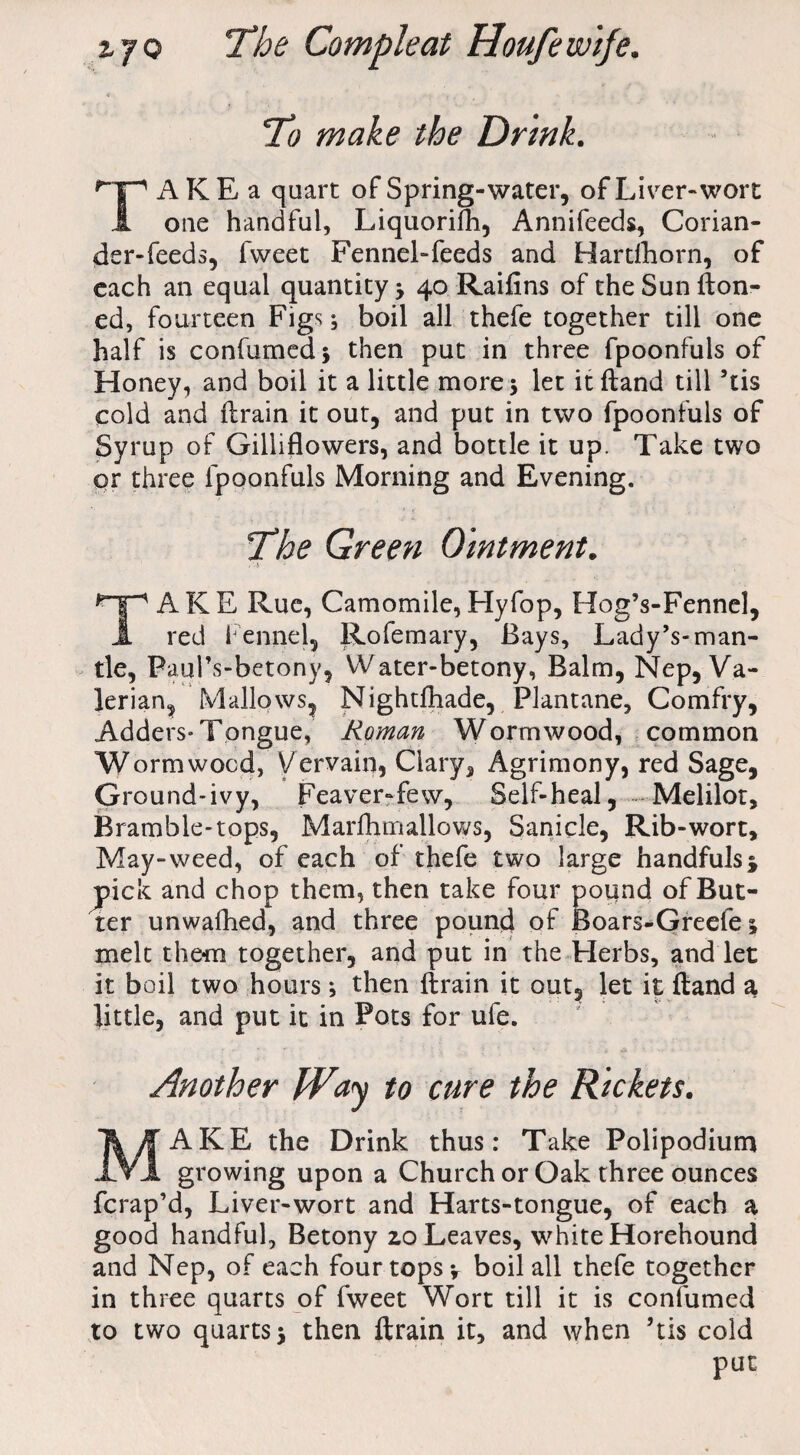 To make the Drink. A K E a quart of Spring-water, of Liver-wort 1 one handful, Liquorifh, Annifeeds, Corian¬ der-feeds, fweet Fennel-feeds and Hardhorn, of each an equal quantity 40 Raifins of the Sun fton- ed, fourteen Figs; boil all thefe together till one half is confumed* then put in three fpoonfuls of Honey, and boil it a little mores let itftand till ’tis cold and ftrain it out, and put in two fpoonfuls of Syrup of Gilliflowers, and bottle it up. Take two qr three fpoonfuls Morning and Evening. The Green Ointment. ■ ' . *np A K E Rue, Camomile, Hyfop, Hog’s-Fennel, J. red Fennel, Rofemary, Bays, Lady’s-man¬ tle, Paul’s-betony, VVater-betony, Balm, Nep, Va¬ lerian, Mallows, Nightfhade, Plantane, Comfry, Adders* Tongue, Roman Wormwood, common Wormwood, Vervain, Clary, Agrimony, red Sage, Ground-ivy, Feaver-fevv, Self-heal, Melilot, Bramble-tops, Marfhmallows, Sanicle, Rib-wort. May-weed, of each of thefe two large handfuls* jpick; and chop them, then take four pound of But¬ ter unwafhed, and three pound of Boars-Greefe s melt them together, and put in the Herbs, and let it boil two hours s then ftrain it out, let it ftand a little, and put it in Pots for ufe. Another Way to cure the Rickets. MAKE the Drink thus: Take Polipodium growing upon a Church or Oak three ounces fcrap’d, Liver-wort and Harts-tongue, of each a good handful, Betony 2.0 Leaves, white Horehound and Nep, of each four tops* boil all thefe together in three quarts of fweet Wort till it is confumed to two quarts 5 then ftrain it, and when ’tis cold put