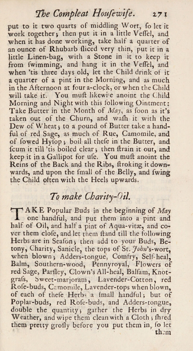 put to it two quarts of middling Wort, fo let it work together j then put it in a little Veflel, and when it has done working, take half a quarter of an ounce of Rhubarb diced very thin, put it in a little Linen-bag, with a Stone in it to keep it from fvvimming, and hang it in the Veflel, and when ’tis three days old, let the Child drink of it a quarter of a pint in the Morning, and as much in the Afternoon at four a-clock, or when the Child will take it. You mud likewi'e anoint the Child Morning and Night with this following Ointment: Take Butter in the Month of May, as foon as it’s taken out of the Churn, and wafh it with the Dew of Wheats to a pound of Butter take a hand¬ ful of red Sage, as much of Rue, Camomile, and of fowed Hyfop s boil all thefe in the Butter, and fcum it till ’tis boiled clears then drain it out, and keep it in a Gallipot for ufe. You mud anoint the Reins of the Back and the Ribs, droking it down- wards, and upon the fmall of the Belly, and fwing the Child often with the Heels upwards. To make Charity-Oil. TAKE Popular Buds in the beginning of May one handful, and put them into a pint and half of Oil, and half a pint of Aqua-vitae, and co¬ ver them clofe, and let them dand till the following Herbs are in Seafons then add to your Buds, Be- tony, Charity, Sanicle, the tops of St. J^^’s-wort, when blown s Adders-tongue, Comfry, Self heal. Balm, Southern-wood, Pennyroyal, Flowers of red Sage, Parfley, Clown’s All-heal, Balfam, Knot- grafs, Sweet-marjoram, Lavender-Cotton, red Rofe-buds, Camomile, Lavender-tops when blown, of each of thefe Herbs a imall handful s but of Poplar-buds, red Rofe-buds, and Adders-tongue, double the quantity j gather the Herbs in dry Weather, and wipe them clean with a Cloth ; fhred them pretty grofly before you put them in, fo let them