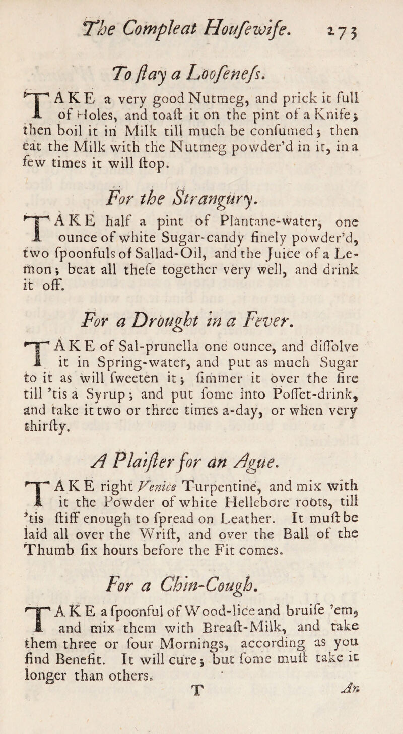 To ft ay a Foofenefs. TAKE a very good Nutmeg, and prick it full of Holes, and toafl it on the pint of a Knife5 then boil it in Milk till much be confumed; then cat the Milk with the Nutmeg powder’d in it, in a few times it will flop. For the Strangury. 'T'ARE half a pint of Plantane-watcr, one JL ounce of white Sugar* candy finely powder’d, two fpoonfuls of Sallad-Oil, and the Juice of a Le¬ mon; beat all thefe together very well, and drink it off. For a Drought in a Fever. TAKE of Sal-prunella one ounce, and diffolve it in Spring-water, and put as much Sugar to it as will fweeten it; limmer it over the fire till ’tis a Syrup; and put fome into Poffet-drink, and take it two or three times a-day, or when very shirfty. A Flat ft er for an Ague. Take right Venice Turpentine, and mix with it the Po wder of white Hellebore roots, till kis fliff enough to fpread on Leather. It muff be laid all over the Wrifl, and over the Ball of the Thumb fix hours before the Fit comes. For a Chin-Cough. TAKE afpoonfulofWood-liceand bruife ’em, and mix them with Breaft-Milk, and take them three or four Mornings, according as you find Benefit. It will cure; but fome mull take it longer than others. T An