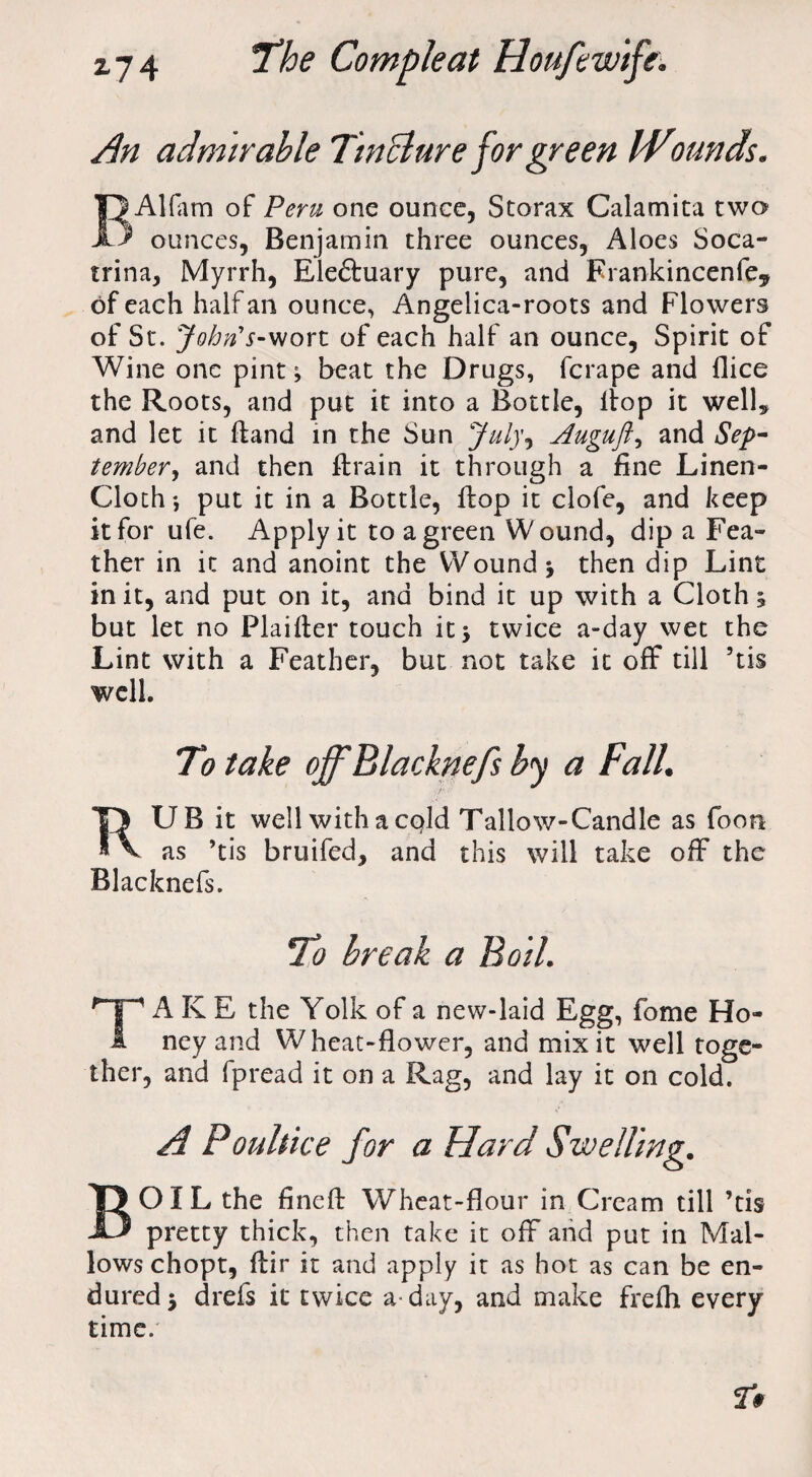 An admirable Tincture for green IVounds. Alfam of Peru one ounce, Storax Calamita two ) ounces, Benj amin three ounces, Aloes Soca- trina, Myrrh, Eleftuary pure, and Frankincenfe* of each half an ounce, Angelica-roots and Flowers of St. John's-wort of each half an ounce, Spirit of Wine one pint; beat the Drugs, fcrape and (lice the Roots, and put it into a Bottle, liop it well* and let it (land in the Sun July*, Auguft, and Sep¬ tember, and then flrain it through a fine Linen- Cloth*, put it in a Bottle, flop it clofe, and keep it for ufe. Apply it to a green Wound, dip a Fea¬ ther in it and anoint the Wound 3 then dip Lint in it, and put on it, and bind it up with a Cloth 3 but let no Plainer touch it 3 twice a-day wet the Lint with a Feather, but not take it off till 5tis well. To take ojfBlacknefs by a Fall. RUB it well with a cold Tallow-Candle as foon as ’tis bruifed, and this will take off the Blacknefs. To break a Boil. TAKE the Yolk of a new-laid Egg, fome Ho¬ ney and Wheat-flower, and mix it well toge¬ ther, and (pread it on a Rag, and lay it on cold. A Poultice for a Hard Swelling. BOIL the finefl: Wheat-flour in Cream till ’tis pretty thick, then take it off and put in Mal¬ lows chopt, ftir it and apply it as hot as can be en¬ dured 3 drefs it twice a-day, and make frefh every time.