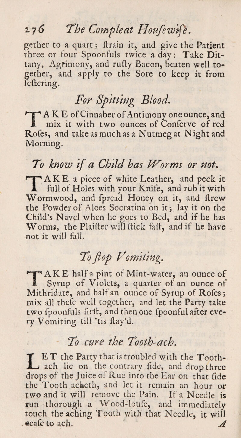 z?6 The Com pie at Houfew'tf'e. gether to a quart; ftrain it, and give the Patient three or four Spoonfuls twice a day: Take Dit¬ tany, Agrimony, and rutty Bacon, beaten well to¬ gether, and apply to the Sore to keep it from fettering. TA K E of Cinnaber of Antimony one ounce, and mix it with two ounces of Conferve of red Rofes, and take as much as a Nutmeg at Night and Morning. To know if a Child has Worms or not. ^pAKE a piece of white Leather, and peck it A full of Holes with your Knife, and rub it with Wormwood, and fpread Honey on it, and ttrew the Powder of Aloes Socratina on it* lay it on the Child’s Navel when he goes to Bed, and if he has Worms, the Plaitter will ttick fatt, and if he have not it will fall. AKE half a pint of Mint-water, an ounce of 1 Syrup of Violets, a quarter of an ounce of Mithridate, and half an ounce of Syrup of Rofes; mix all thefe well together, and let the Party take two fpoonfuls firtt, and then one fpoonful after eve¬ ry Vomiting till ’tis ttay’d. To cure the Tooth-ach. ET the Party that is troubled with the Tooth- JLj ach lie on the contrary fide, and drop three drops of the Juice of Rue into the Ear on that fide the Tooth acheth, and let it remain an hour or two and it will remove the Pain. If a Needle is run thorough a Wood-loufe, and immediately touch the aching Tooth with that Needle, it will . «eafe to ach. A
