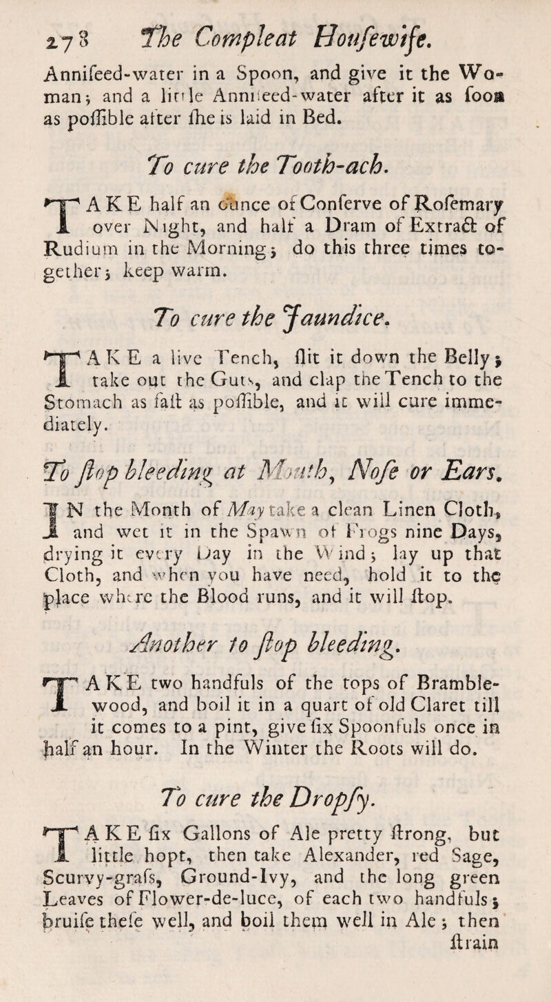 Annifeed-water in a Spoon, and give it the Wo- man; and a linle Anniieed-water after it as foos* as poffible alter fhe is laid in Bed. To cure the Tooth-ach. TAKE half an ounce ofConferve ofRofemary over IN lght, and half a Dram of Ext raft of Rudium in the Morning * do this three times to¬ gether 5 keep warm. To cure the Jaundice. TAKE a live Tench, flit it down the Bellyj take out the Guts, and clap the Tench to the St omach as fait as poffible, and it will cure imme¬ diately. To flop bleeding at Mouth, Nofle or Ears. *'1 N the Month of May take a clean Linen Cloth, jL and wet it in the Spawn ot Frogs nine Days, drying it every Day in the VV ind $ lay up that Cloth, and when you have need, hold it to the place where the Blood runs, and it will flop. Another to flop bleeding. TAKE two handfuls of the tops of Bramble- wood, and boil it in a quart of old Claret till it comes to a pint, give fix Spoonfuls once in half an hour. In the Winter the Roots will do. To cure the Dr op fly. TAKE fix Gallons of Ale pretty ftrong, but little hopt, then take Alexander, red Sage, Scurvy-grafs, Ground-Ivy, and the long green Leaves of Flower-de-luce, of each two handfuls j bruife thefe well, and boii them well in Ale ; then It rain