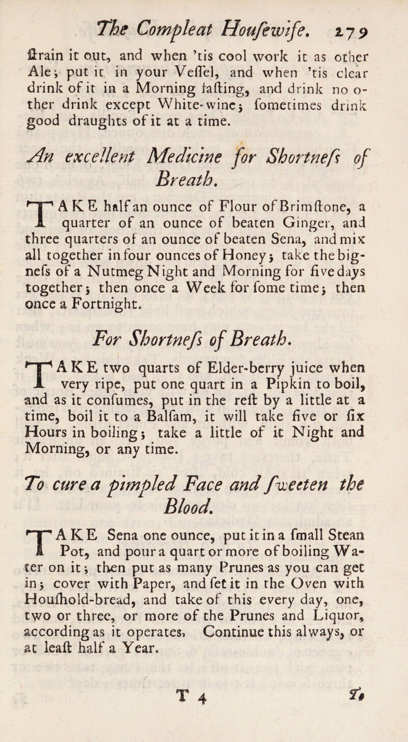 Hrain it out, and when ’tis cool work it as other Ale; put iu in your VelTel, and when ’tis clear drink of it in a Morning faffing, and drink no o- ther drink except White-wine5 fomecimes drink good draughts of it at a time. An excellent Medicine for Shortnefs of Breath. A K E half an ounce of Flour of Brimffone, a A quarter of an ounce of beaten Ginger, and three quarters of an ounce of beaten Sena, and mix all together in four ounces of Honey 5 take thebig- nefs of a Nutmeg Night and Morning for fivedays together; then once a Week for fome time; then once a Fortnight. For Shortnefs of Breath. TAKE two quarts of Elder-berry juice when very ripe, put one quart in a Pipkin to boil, and as it confumes, put in the reft by a little at a time, boil it to a Balfam, it will take five or fix Hours in boiling; take a little of it Night and Morning, or any time. To cure a pimpled Face and f wetten the Blood. A KE Sena one ounce, put it in a fmall Stean I Pot, and pour a quart or more of boiling Wa¬ ter on it; then put as many Prunes as you can get in; cover with Paper, andfetit in the Oven with Houlhold-bread, and take of this every day, one, two or three, or more of the Prunes and Liquor, according as it operates* Continue this always, or at leaft half a Year.