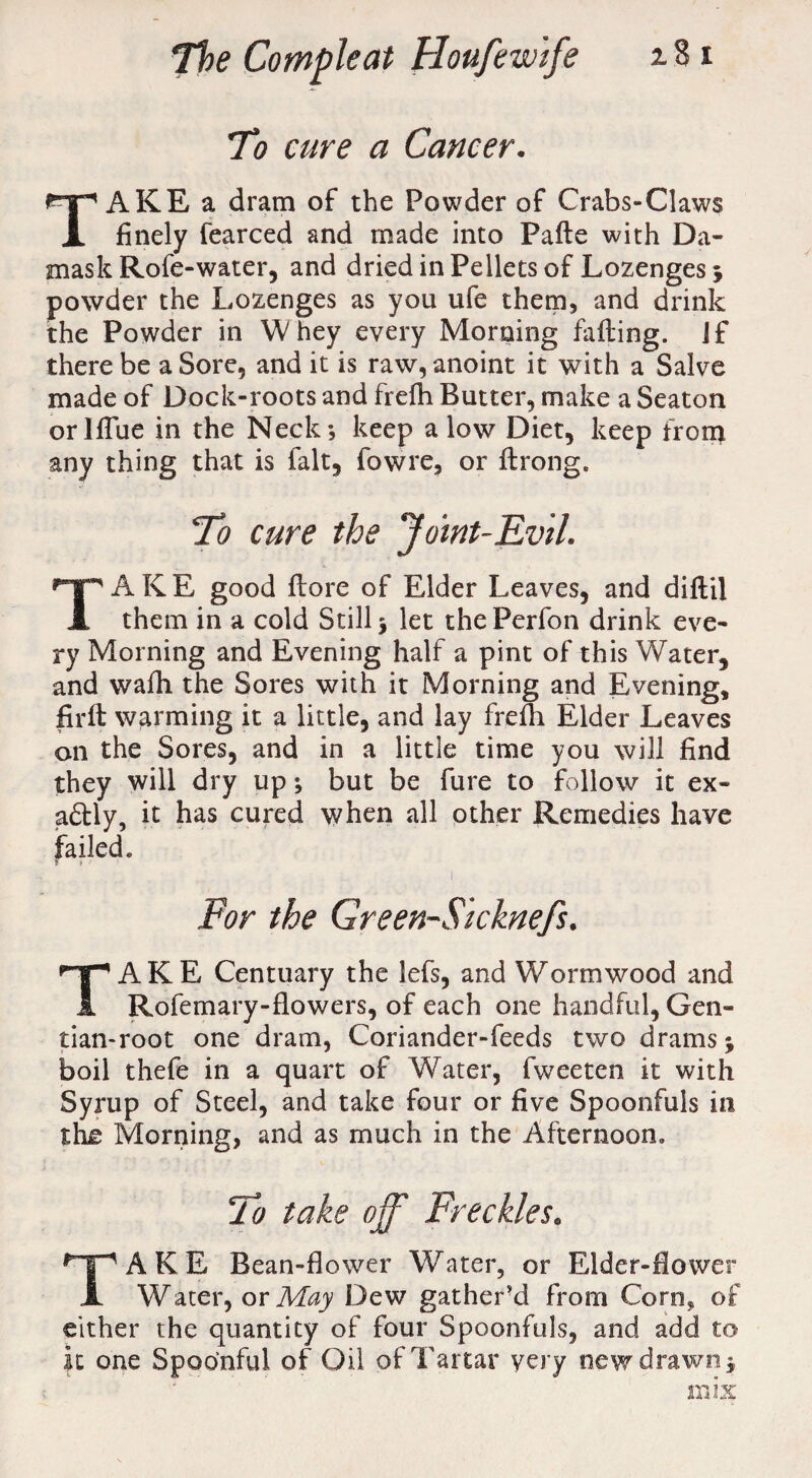 To cure a Cancer. TAKE a dram of the Powder of Crabs-Claws finely fearced and made into Pafte with Da¬ mask Rofe-water, and dried in Pellets of Lozenges 5 powder the Lozenges as you ufe them, and drink the Powder in Whey every Morning failing. If there be a Sore, and it is raw, anoint it with a Salve made of Dock-roots and frefh Butter, make a Seaton orlflue in the Neck*, keep a low Diet, keep from any thing that is fait, fowre, or ilrong. To cure the Joint-Evil. TAKE good ilore of Elder Leaves, and diilil them in a cold Still 5 let thePerfon drink eve¬ ry Morning and Evening half a pint of this Water, and wafh the Sores with it Morning and Evening, firft warming it a little, and lay frefh Elder Leaves on the Sores, and in a little time you will find they will dry up; but be fure to follow it ex¬ actly, it has cured when all other Remedies have failed* For the Green-Sicknefs. TAKE Centuary the lefs, and Wormwood and Rofemary-flowers, of each one handful, Gen¬ tian-root one dram, Coriander-feeds two drams j boil thefe in a quart of Water, fweeten it with Syrup of Steel, and take four or five Spoonfuls in th£ Morning, and as much in the Afternoon. To take off' Freckles. TAKE Bean-flower Water, or Elder-flower Water, or May Dew gather’d from Corn* of either the quantity of four Spoonfuls, and add to It one Spoonful of Oil of Tartar very new drawn, mix