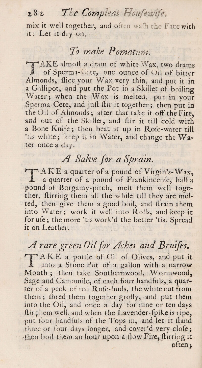 mix it well together, and often wafli the Face with it: Let it dry on. To make Pomatum. TAKE aim oft a dram of white Wax, two drams of Sperma-Cete, one ounce of Oil of bitter Almonds, (lice your Wax very thin, and put it in a Gallipot, and put the Pot in a Skillet of boiling Water* when the Wax is melted, put in your Spenna-Cete, and juft Itir it together; then put in the Oil of Almonds; after that take it off the Fire, and out of the Skillet, and {fir it till cold with a Bone Knife; then beat it up in Rofe-water till ’tis white; keep it in Water, and change the Wa- ter once a day. A Salve for a Sprain. TAKE a quarter of a pound of Virgin’s-Wax, a quarter of a pound of Frankincenfe, half a pound of Burgamy-pitch, melt them well toge¬ ther, fhirring them all the while till they are mel¬ ted, then give them a good boil, and ftrain them into Water; work it well into Rolls, and keep it forufe; the more ’tis work’d the better ’tis. Spread it on Leather. A rare green Oil jor Aches and Bruifes. TAKE a pottle of Oil of Olives, and put it into a Stone Pot of a gallon with a narrow Mouth ; then take Southernwood, Wormwood, Sage and Camomile, of each four handfuls, a quar¬ ter of a peck of red Rofe-buds, the white cut from them; ilired them together grefly, and put them into the Oil, and once a day for nine or ten days ftirfhem well, and when the Lavender-fpike is ripe, put four handfuls of the Tops in, and let it ftand three or four days longer, and cover’d very clofe; then boil them an hour upon a flow Fire, ftirring it often $