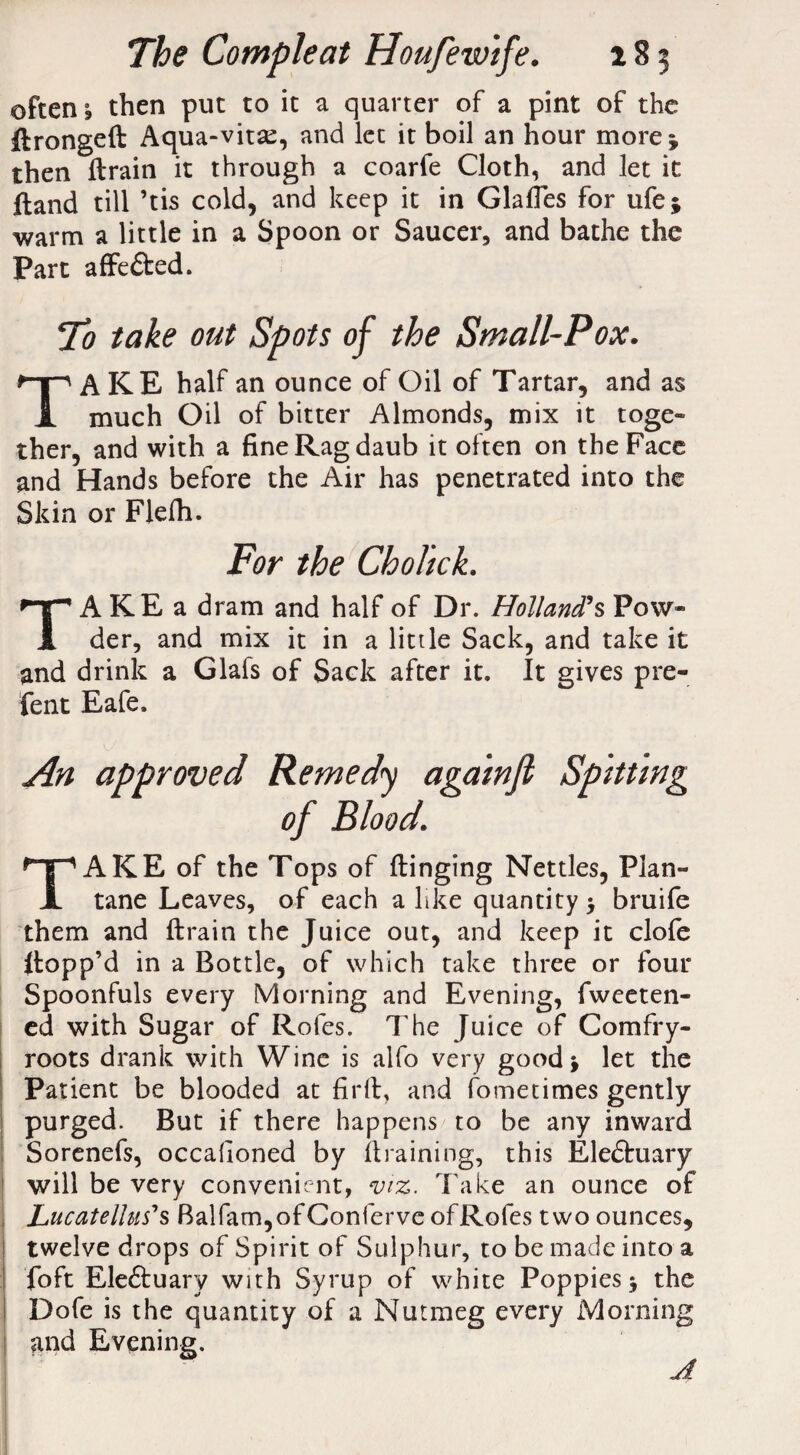 often ^ then put to it a quarter of a pint of the dronged Aqua-vitse, and let it boil an hour more * then drain it through a coarfe Cloth, and let it ftand till ’tis cold, and keep it in Glades for ufe; warm a little in a Spoon or Saucer, and bathe the Part affe&ed. To take out Spots of the Small-Pox. A KE half an ounce of Oil of Tartar, and as I much Oil of bitter Almonds, mix it toge- ther, and with a fine Rag daub it often on the Face and Hands before the Air has penetrated into the Skin or Flefli. For the Cholick. A KE a dram and half of Dr. Holland’s Pow- 1 der, and mix it in a little Sack, and take it and drink a Glafs of Sack after it. It gives pre- fent Eafe. TAKE of the Tops of flinging Nettles, Plan- tane Leaves, of each a like quantity > bruife them and drain the Juice out, and keep it clofe flopp’d in a Bottle, of which take three or four Spoonfuls every Morning and Evening, fweeten- ed with Sugar of Rofes. The Juice of Comfry- roots drank with Wine is alfo very good* let the Patient be blooded at fird, and fometimes gently purged. But if there happens to be any inward Sorenefs, occadoned by draining, this Eledtuary will be very convenient, viz. Take an ounce of Lucatellus*s Balfam,ofConferveofRofes two ounces, twelve drops of Spirit of Sulphur, to be made into a i Toft Eleftuary with Syrup of white Poppies j the Dofe is the quantity of a Nutmeg every Morning and Evening.