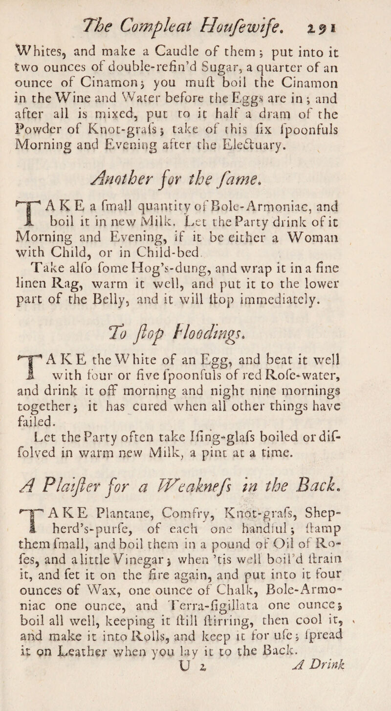 Whites, and make a Caudle of them; put into it two ounces of double-refin’d Sugar, a quarter of an ounce of Cinamon; you mud boil the Cinamon in the Wine and Water before the Eggs are in ; and after all is mixed, put to it half a dram of the Powder of Knot-grafs; take of this fix lpoonfuls Morning and Evening after the Electuary. Another for the fame. TAKE a fmall quantity of Bole-Armoniac, and boil it in new Milk. Let the Party drink of it Morning and Evening, if it be either a Woman with Child, or in Child-bed Take alfo fome Hog’s-dung, and wrap it in a fine linen warm it well, and put it to the lower part of the Belly, and it will (top immediately. fo flop blooding*. TA KE the White of an Egg, and beat it well with four or five lpoonfuls of red Role-water, and drink it off morning and night nine mornings together; it has cured when all other things have failed. Let the Party often take Ifing-glafs boiled ordif- folved in warm new Milk, a pint at a time. A Plaifler for a Weaknefls m the Back. '1PAKE Plantane, Comfry, Knpt-grafs, Shep» I herd’s-purfe, of each one handful; damp them fmall, and boil them in a pound of Oil of Ro» fes, and a little Vinegar; when ’tis well boil 'd drain it, and fet it on the fire again, and put into it four ounces of Wax, one ounce of Chalk, Bole-Arma~ niac one ounce, and Terra-figillata one ounce; boil all well, keeping it dill ftirring, then cool it, * and make it into Rolls, and keep it for ufe, ipread it on Leather when you lay it to the Back.