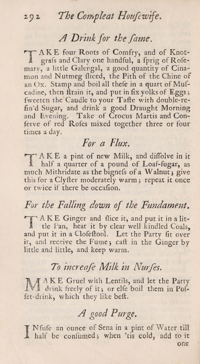 A Drink for the fame. 'TARE four Roots of Comfry, and of Knot- 1 grafs and Clary one handful, a fprig of Rofe- mary, a little Galengal, a good quantity of Cina- mon and Nutmeg diced, the Pith of the Chine of an Ox. Stamp and boil all thefe in a quart of Muf- cadine, then llrain it, and put in fix yolks of Eggs; fwcetcn the Caudle to your Take with double-re- fin’d Sugar, and drink a good Draught Morning and Evening. Take of Crocus Martis and Con- ferve of red Rofes mixed together three or four times a day. For a Flux. T A K E a pint of new Milk, and aifiolve in it 1 half a quarter of a pound of Loaf-fugar, as much Mithridate as the bignefs of a Walnut; give this for a Clyfier moderately warm ; repeat it once or twice if there be occafion. For the Falling down of the Fundament. '■“ip A K E Ginger and (lice it, and put. it in a lit- 1 tie Pan, heat it by clear well kindled Coals, and put it in a Clofeftool. Let the Party fit over it, and receive the Fume; calf in the Ginger by little and little, and keep warm. To increafe Milk in Nurfes. f A K E Gruel with Lentils, and let the Party L drink freely of it; or elfe boil them in Pof* fee-drink, which they like bell. A good Purge. INfufe an ounce of Sena in a pint of Water till half be confirmed; when ?cis cold, add to it one