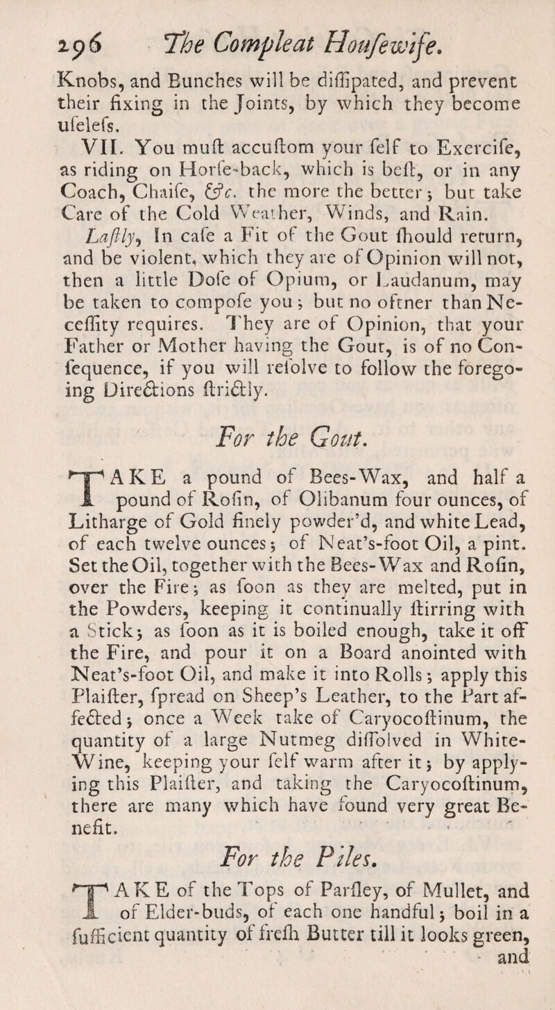 Knobs, and Bunches will be diffipated, and prevent their fixing in the Joints, by which they become ufelefs. VII. You mud accudom your felf to Exercife, as riding on Horfe-back, which is bed, or in any Coach, Chaifc, the more the better; but take Care of the Cold Weather, Winds, and Rain. Laftly, In cafe a Fit of the Gout diould return, and be violent, which they are of Opinion will not, then a little Dole of Opium, or Laudanum, may be taken to compofe you; but no oftner thanNe- ceffity requires. They are of Opinion, that your Father or Mother having the Gout, is of no Con- fequence, if you will refolve to follow the forego¬ ing Dire&ions dridtly. For the Gout. AKE a pound of Bees-Wax, and half a 1 pound of Rofin, of Olibanum four ounces, of Litharge of Gold finely powder’d, and white Lead, of each twelve ounces; of Neat’s-foot Oil, a pint. Set the Oil, together with the Bees-Wax and Rofin, over the Fire; as foon as they are melted, put in the Powders, keeping it continually dirring with a Stick; as foon as it is boiled enough, take it off the Fire, and pour it on a Board anointed with Neat’s-foot Oil, and make it into Rolls; apply this Plaider, fpread on Sheep’s Leather, to the Part af¬ fected ; once a Week take of Caryocodinum, the quantity of a large Nutmeg didolved in White- Wine, keeping your felf warm after it; by apply¬ ing this Plaider, and taking the Caryocodinum, there are many which have found very great Be¬ nefit. For the Piles. TAKE of the Tops of Parfley, of Mullet, and of Elder-buds, of each one handful; boil in a fufficient quantity of frefh Butter till it looks green, and