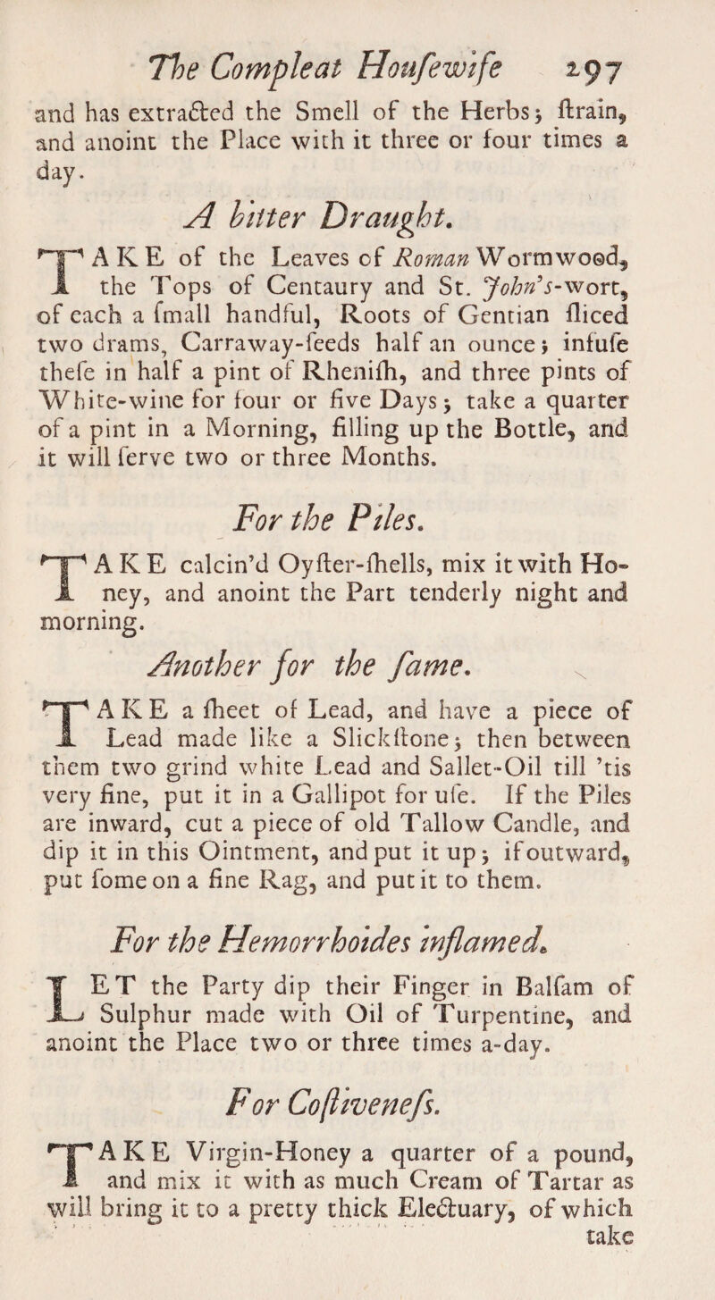 and has extracted the Smell of the Herbs $ ftrain, and anoint the Place with it three or four times a day. * * x A bitter Draught. T1 A K E of the Leaves of Roman Wormwood, the Tops of Centaury and St. John’ s-ysron^ of each a fmatl handful, Roots of Gentian fliced two drams, Carraway-feeds half an ounce j infufe thefe in half a pint of Rhenifh, and three pints of White-wine for four or five Days > take a quarter of a pint in a Morning, filling up the Bottle, and it will ferve two or three Months. For the Piles. TAKE calcin’d Oyfler-fhells, mix it with Ho¬ ney, and anoint the Part tenderly night and morning. Another for the fame. TAKE a fheet of Lead, and have a piece of Lead made like a Slickflone^ then between them two grind white Lead and Sallet-Oil till ’tis very fine, put it in a Gallipot for ufe. If the Piles are inward, cut a piece of old Tallow Candle, and dip it in this Ointment, and put it up * ifoutwardf put fome on a fine Rag, and put it to them. For the Hemorrhoides inflamed. IET the Party dip their Finger in Ralfam of Sulphur made with Oil of Turpentine, and anoint the Place two or three times a-day. For Coflivenefs. TAKE Virgin-Honey a quarter of a pound, and mix it with as much Cream of Tartar as will bring it to a pretty thick Eledtuary, of which take