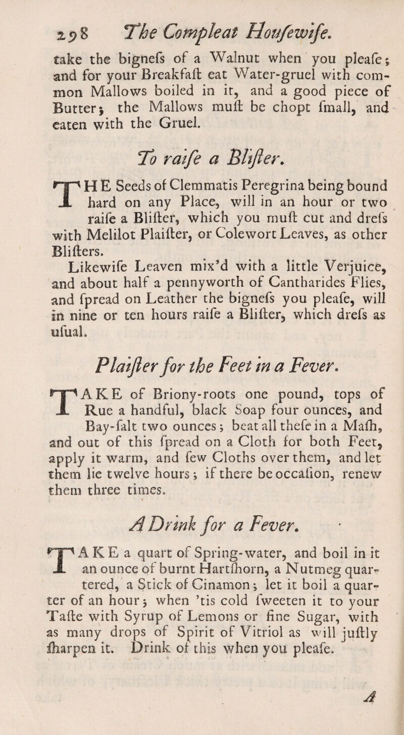 cake the bignefs of a Walnut when you pleafe; and for your Breakfaft eat Water-gruel with com¬ mon Mallows boiled in it, and a good piece of Butter 5 the Mallows muff be chopt fmali, and eaten with the Gruel. To raife a Bltfter. TH E Seeds of Clemmatis Peregrina being bound hard on any Place, will in an hour or two raife a Blifter, which you rauft cut and drefs with Melilot Plaifler, or Colewort Leaves, as other Blifters. Likewife Leaven mix'd with a little Verjuice, and about half a pennyworth of Cantharides Flies, and fpread on Leather the bignefs you pleafe, will in nine or ten hours raife a Blifter, which drefs as ufuah Plaifler for the Feet in a Fever. TAKE of Briony-roots one pound, tops of Rue a handful, black Soap four ounces, and Bay-fait two ounces; beat all thefc in a Mafh, and out of this fpread on a Cloth for both Feet, apply it warm, and few Cloths over them, and let them lie twelve hours; if there beoccalion, renew them three times. A Drmh for a Fever. TAKE a quart of Spring-water, and boil in it an ounce of burnt Hartlhorn, a Nutmeg quar¬ tered, a Stick of Cinamon; let it boil a quar¬ ter of an hour; when ’tis cold fweeten it to your Tafte with Syrup of Lemons or fine Sugar, with as many drops of Spirit of Vitriol as will juftly fliarpen it. Drink of this when you pleafe. A