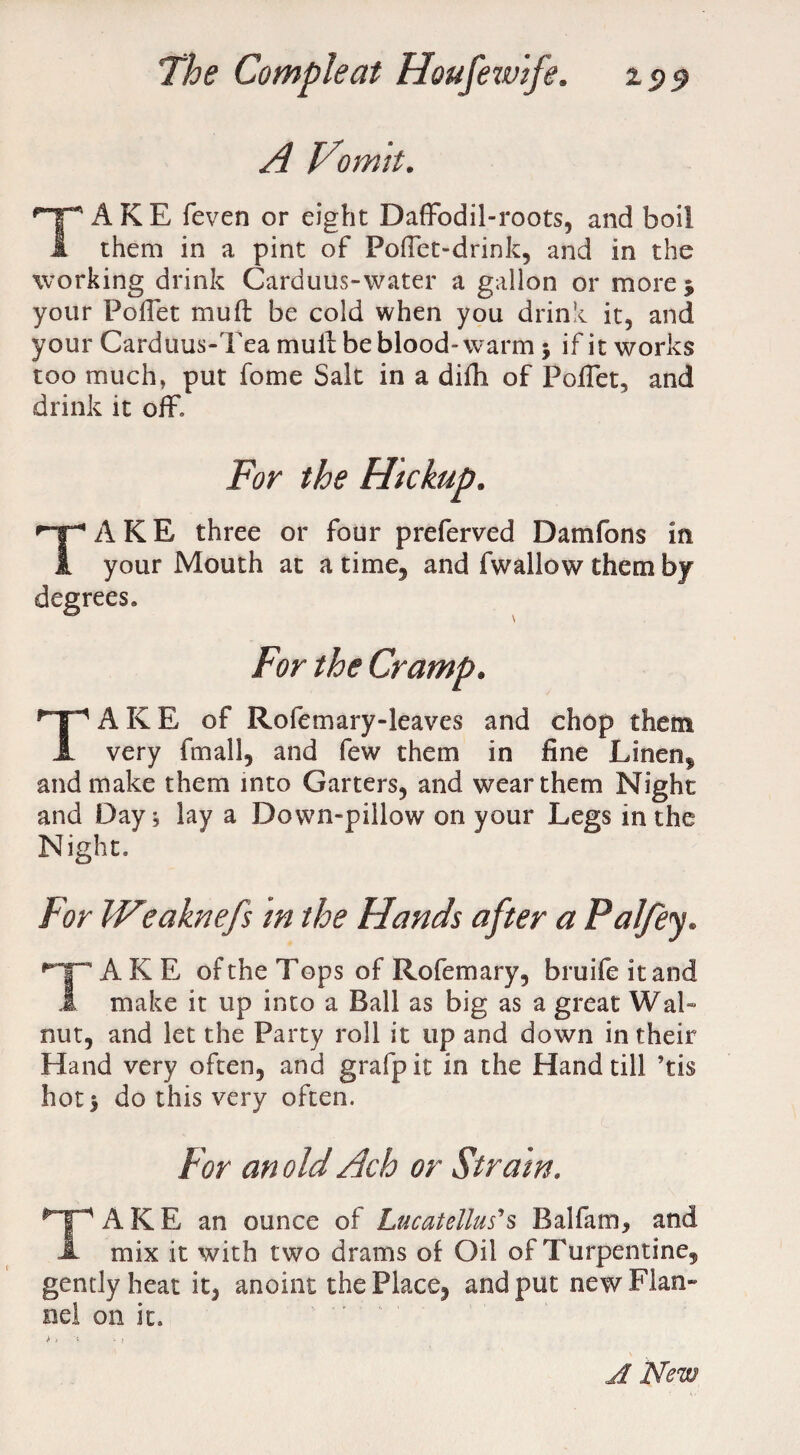 A Vomit. AKE feven or eight Daffodil-roots, and boil 1 them in a pint of Poffet-drink, and in the working drink Carduus-water a gallon or more $ your Foffet mult be cold when you drink it, and your Carduus-Tea mull be blood-warm \ if it works too much, put fome Salt in a difh of Poffet, and drink it off, TAKE three or four preferved Damfons in your Mouth at a time, and fwallow them by degrees. For the Cramp. TAKE of Rofcmary-leaves and chop them very fmall, and few them in fine Linen* and make them into Garters, and wear them Night and Day 5 lay a Down-pillow on your Legs in the Night, For IVltaknefs m the Hands after a PaJfey. TAKE of the Tops of Rofemary, bruifeitand make it up into a Ball as big as a great Wal¬ nut, and let the Party roll it up and down in their Hand very often, and grafpit in the Hand till ’tis hot 5 do this very often. For an old Ach or Straw. TAKE an ounce of Lucatellus's Balfam, and mix it with two drams of Oil of Turpentine, gently heat it, anoint the Place, and put new Flan¬ nel on it. A New