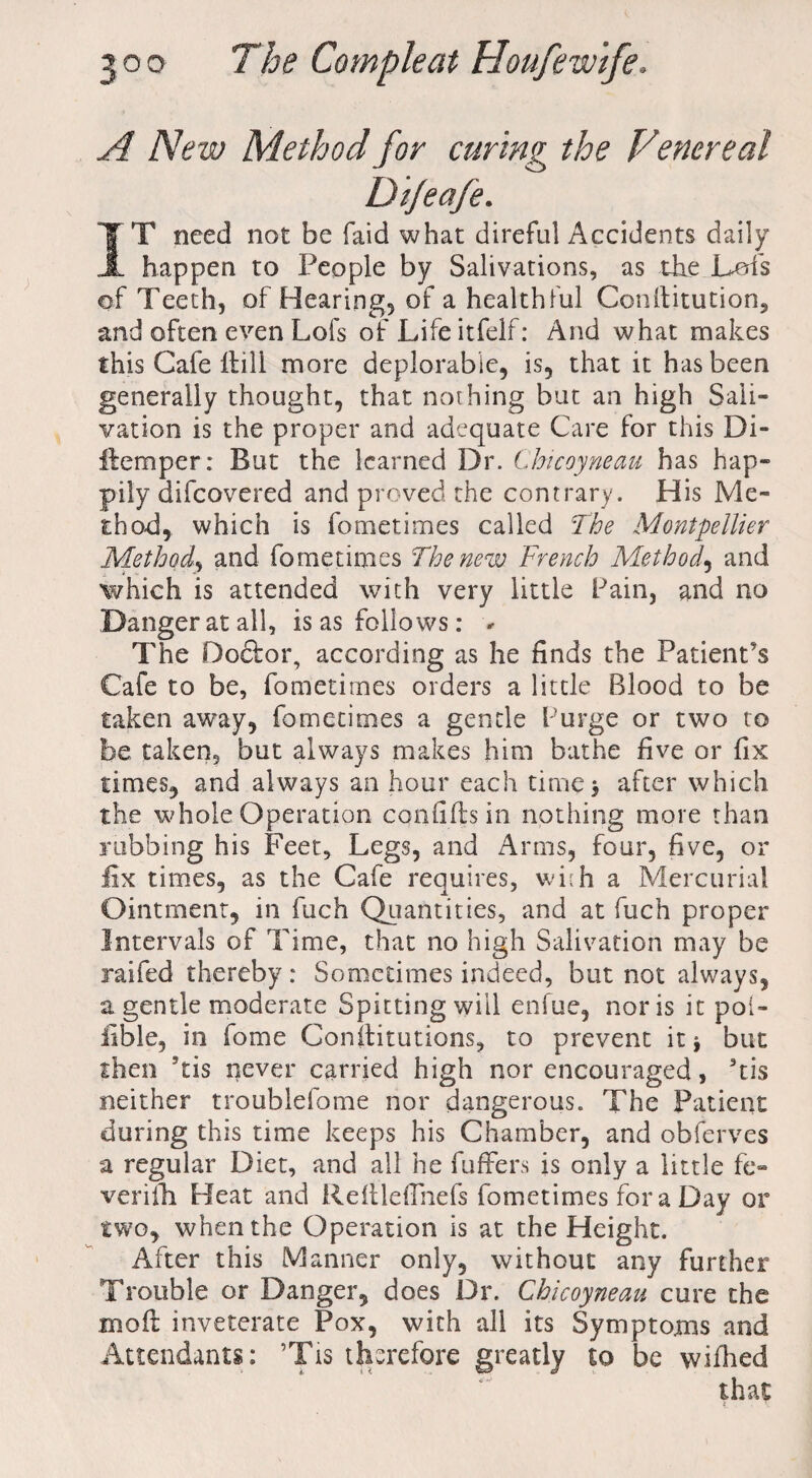 A New Method for curing the Venereal Dijeafe. IT need not be laid what direful Accidents daily happen to People by Salivations, as the Lois of Teeth, of Hearing, of a healthful Conlfitution^ and often even Lofs of Life itfelf: And w hat makes this Cafe Hill more deplorable, is, that it has been generally thought, that nothing but an high Sali¬ vation is the proper and adequate Care for this Di- ftemper: But the learned Dr. Chicoyneau has hap¬ pily difeovered and proved the contrary. His Me¬ thod, which is fometimes called The Montpellier Method, and fometimes The new French Method, and which is attended with very little Pain, and no Danger at all, is as follows: *• The Dodfor, according as he finds the Patient's Cafe to be, fometimes orders a little Blood to be taken away, fometimes a gentle Purge or two to be taken, but always makes him bathe five or fix times, and always an hour each time 3 after which the whole Operation con fi lls in nothing more than rubbing his Feet, Legs, and Arms, four, five, or fix times, as the Cafe requires, wi:h a Mercurial Ointment, in fuch Quantities, and at fuch proper Intervals of Time, that no high Salivation may be raifed thereby: Sometimes indeed, but not always, a gentle moderate Spitting will enfue, nor is it poi- fible, in fome Constitutions, to prevent it * but then ‘tis never carried high nor encouraged, 3tis neither troublefome nor dangerous. The Patient during this time keeps his Chamber, and obferves a regular Diet, and all he fuffers is only a little fe- verifh Heat and Reflleflnefs fometimes for a Day or two, when the Operation is at the Height. After this Manner only, without any further Trouble or Danger, does Dr. Chicoyneau cure the mo ft inveterate Pox, with all its Symptoms and Attendants: ’Tis therefore greatly to be wifhed that