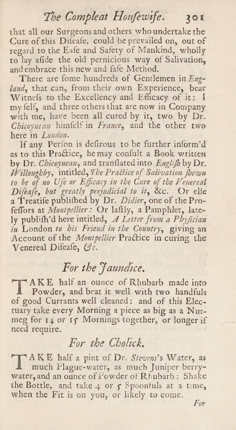that all our Surgeons and others who undertake the Cure of this Difeafe, could he prevailed on, out of regard to the Eafe and Safety of Mankind, wholly to lay afide the old pernicious way of Salivation, and embrace this new and fafe Method. There are fome hundreds of Gentlemen in Eng¬ land, that can, from their own Experience, bear Witnefs to the Excellency and Efficacy of it : i my felf, and three others that are now in Company with me, have been all cured by it, two by Dr. Chicoyneau himfelf in France, and the other two here in London. If any Perion is defirous to be further inform’d as to this Praftice, he may confult a Book written by Dr. Chicoyneau, and tranflated into Englijh by Dr. Willoughby, intitled, The Practice of Salivation Jbewn to be of no Ufe or Efficacy in the Cure of the Venereal Difeafe, but greatly prejudicial to it, &c. Or eke a Treatife publifhed by Dr. Didier, one of thePro- feffiors at Montpellier: Or laftly, a Pamphlet, late¬ ly publifh’d here intitled, A Letter from .a Phyfecian iu London to his Friend in the Country, giving an Account of the Montpellier Praftice in curing the Venereal Difeafe, &c. * For the Jaundice. TAKE half an ounce of Rhubarb made into JL Powder, and beat it well with two handfuls of good Currants well cleaned: and of this Elec¬ tuary take every Morning a piece as big as a Nut¬ meg for 14 or if Mornings together, or longer if need require. For the Chohck. TAKE half a pint of Dr. Stevens's Water, as -1 much Plague-water, as much Juniper berry- water, and an ounce of Powder of Rhubarb : Shake the Bottle, and take 4 or f Spoonfuls at a time, when the Fit is on you, or likely to come. For